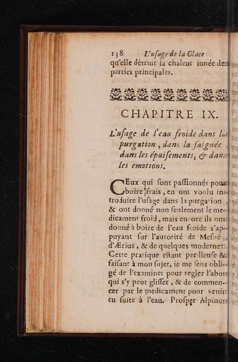 UD LU qu'elle détruit la chaleur innée deg}, fe D parties principales. æ 4 = Ve à Ne bien LÉVESEEMIEI CHAPITRE IX. L'ufage de l'eau froide dans Li | Pargation , dans la faignée } | Aus Æ dans les épuifements, &amp; dar. lt les emotions, Eux qui font paffionnés poux}, boire frais ,en ont voulu indd(}, troduire l’ufage dans la purgarion ui &amp; ont donné non feulement le me: dicament froid , mais encore ils onit] donné à boire de l’eau froide s’aps4 | | puyant fur l'autorité de Mefuc 4 d'Ærius , &amp; de quelques modernes: Cette pratique eftant perilleufe &amp;l n. faifant à mon fujer, ie me fens obli:4 4. gé de l'examiner pour regler Fabuss}s: qui s'y peut olifler , &amp; de commen: y; cer par le medicament pour venir, en fuite à l’eau, Profpgr Alpinuss| y | Ma ff À Il * f lan +