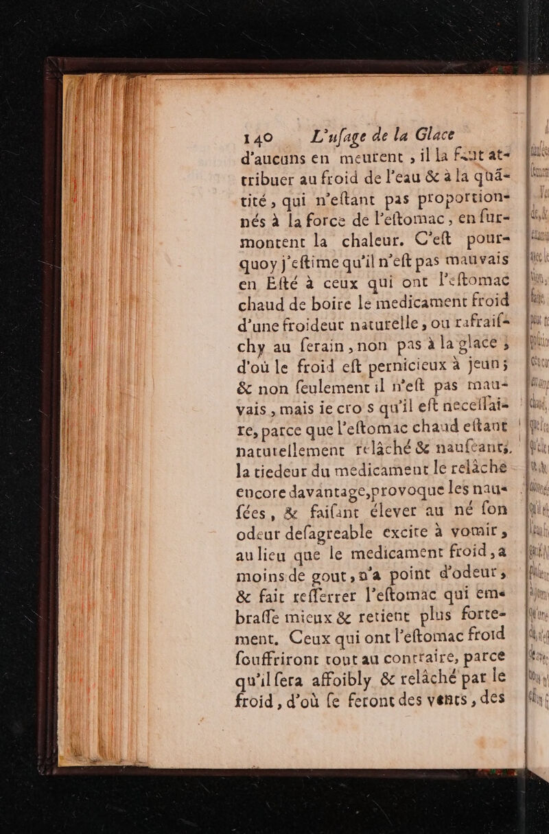 d'aucans en meurent , il la Fat'at- cribuer au froid de l’eau &amp; à la quä- cité , qui n'eftant pas proportion: nés à la force de l’éftomac, en fur- montent la chaleur. C'eft pour quoy j'eftime qu’il n’eft pas mauvais en Efté à ceux qui ont l’eftomac chaud de boire le medicament froid d’une froideut naturelle , ou rafraif= chy au ferain,non pas à la glace ; d'où le froid eft pernicieux à jeun; &amp; non feulemencil n’elt pas mau+ vais , mais ie cro s qu'il eft necellais re, parce que l’'eftomac chaud eltant la tiedeur du medicament le relàche encore davantage,provoque les naus fées, &amp; faifanc élever au né fon odeur defagreable excire à vomir s au lieu que le medicament froid ,a moins de gout,n'a point d'odeur ;, &amp; fair refferrer l’eftomac qui eme braffe mieux &amp; retient plus forte ment, Ceux qui ont l'eftomac froid fouffrironc ront au contraire, parce qu'ilfera affoibly &amp; relâché par le froid , d’où le feront des vencs , des