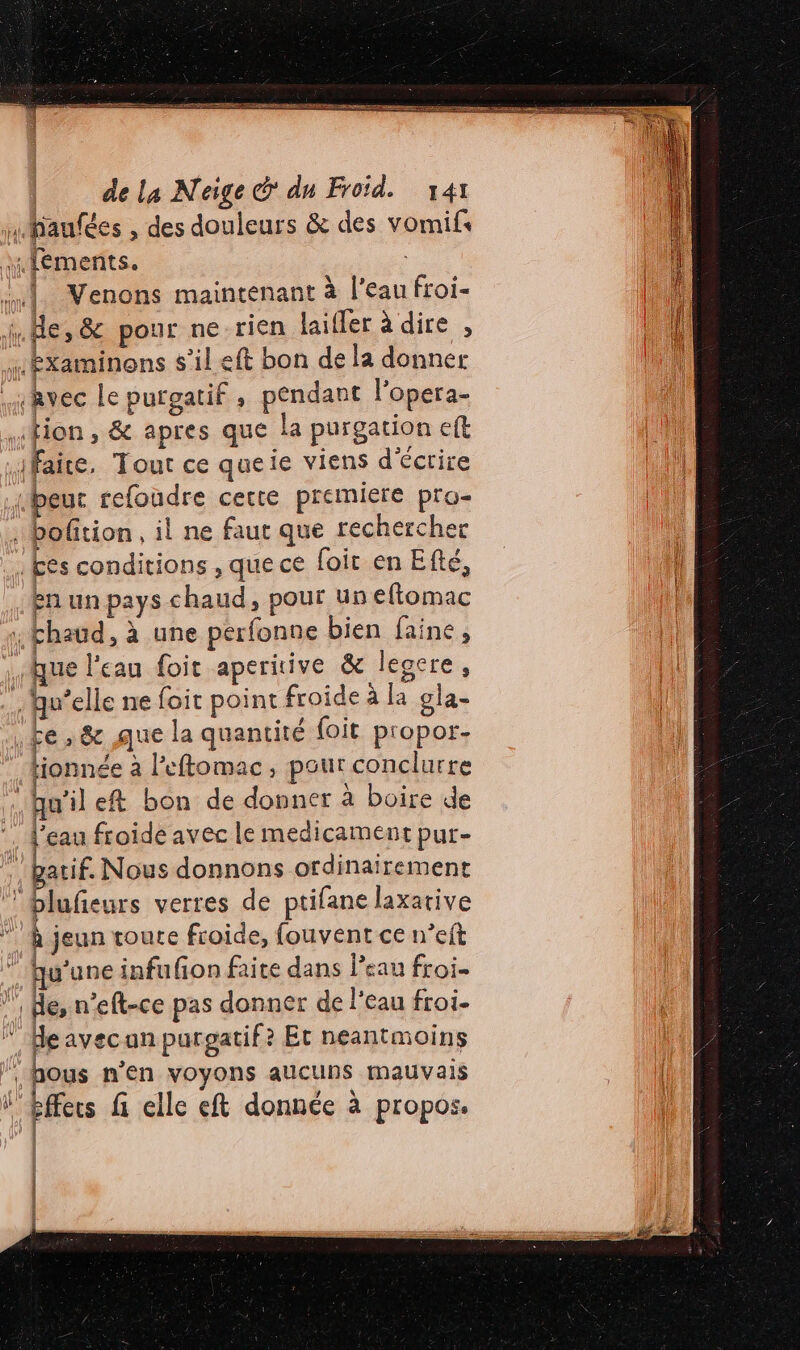 SES Ge © eq cs HR CR e _ S EE A PR mm : | ' SE Er EE DE de la Neige &amp; dn Froid. 141 mHaufées , des douleurs &amp; des vomifs ::fements. «] Venons maintenant à l’eau froi- (He, &amp; pour ne rien laifler à dire , ….bxaminons s’il eft bon de la donner jRvec Le purgatif , pendant l’opera- Hion, &amp; apres que la purgation eft faice. Tout ce queie viens d'écrire Hbeuc refoudre cette premiere pra- : bofition, il ne faut que rechercher . £es conditions , que ce foit en Efté, en un pays chaud, pour un eftomac ; Fhaud, à une perfonne bien faine, que l'eau foit aperitive &amp; legere , . qu’elle ne foit point froide à la gla- Fe 8 que la quantité loit propor- tionnée à l’eftomac, pour conclurre ‘hu’ile&amp; bon de donner à boire de 4 l'eau froide avec le medicament pur- gatif. Nous donnons ordinairement blufeurs verres de ptifane laxarive * À jeun toure froide, fouvent ce n’eft qu'une infufion faite dans l’eau froi- de, n’eft-ce pas donner de l'eau froi- “Heavecan purgatif? Et neantmoins hous n'en voyons aucuns mauvais l'Effers fi elle eft donnée à propos. | | ÿ