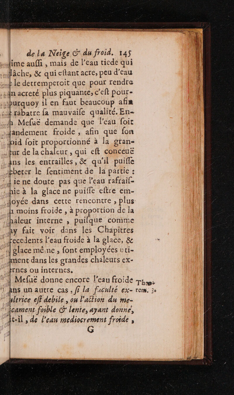 klime auffi , mais de l'eau tiede qui “lâche, &amp; quicftantacre, peu d’eau st le detremperoit que pour rendre i kffa acreté plus piquante, c'eft pour- il \uburquoy il en faut beaucoup afi li jué rabatre fa mauvaife qualité. En- …h. Mefuë demande que l'eau foit …dandement froide , afin que fon 1. did foit proportionné à la gran- fur de la chaleur , qui eft conceuë âns les entrailles, &amp; qu'il puifle Jbbeter le fentiment de la partie : à ie ne doute pas que l’eau rafraif- hic à la glace ne puiffe eltre em- Joyée dans cette rencontre , plus : 1 moins froide , à proportion de la ni aleur interne , puifque comme Ry fait voir dans les Chapitres Fier l’eau froide à la glace, &amp; È 1 glace mêine , font employées uri- ment dans les grandes chaleurs ex- PTNES ou internes, | Mefuë donne encore l'eau froide ps ‘| Ans un autre cas , fi la faculté ex- rem. 3: … bitrice eff debile , on l'aition du me- ” fcament foible &amp; lente, ayant donne, t-il, de l’ean mediocrement froide , fi fe &lt;