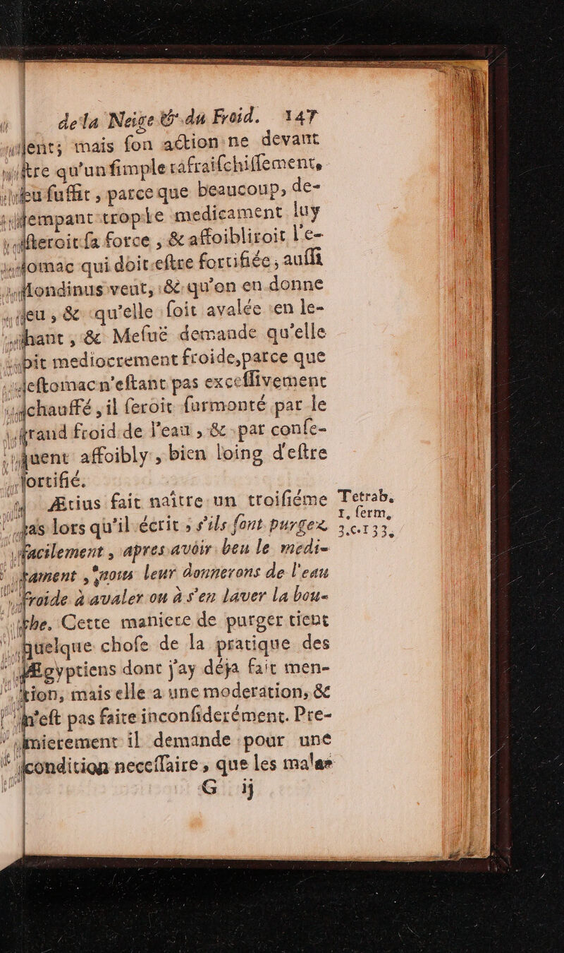 ent; mais fon action ne devant miitre qu'un fimple rafraifchiflemente Hu fuffir , parceque beaucoup, dé sfempant tropie medicament luy \ Mfteroirfa force , &amp; affoibliroit l'e- xomac qui doit-eftre fortifiée, aufla .MHondinus veut, :&amp;:qu'on en-donne seu » &amp; qu'elle foit avalée en le- sthant ,:&amp; Meluë det sande qu’elle bit mediocrement froide,parce que ‘Aeftommacn'eftant pas exceflivement ichauffé , il feroit farmonté par le \fraud froidde l'eau , &amp; par conle- ‘juent affoibly , bien loing d'eftre : Nortifié. d Ærius faic naître:un troifiéme Tetrab. ” tas lors qu'il écrit ; s'ils font purgex es À J à 3.613533, facilement, apres avoir beu le medi= Fament ,Sross leur donnerans de l'eau “froide à avaler où à s'en laver La bou fe. Cette maniere de purger tient quelque chofe de la pratique des * MÆgyptiens dont j'ay déja fair men- tion, mais elle-a une modération, &amp; }'h'eft pas faire inconfiderément. Pre- mierement il demande pour uné ondition neceflaire ; que Les mala» G i