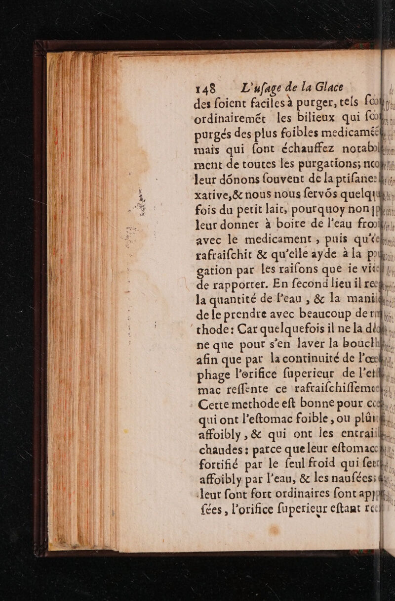 PE, des foient faciles à purger, tels [co l,. ordinairemét les bilieux qui fo. purgés des plus foibles medicaméeh, mais qui {ont échauffez notabil}, ment de toutes les purgations; ncol}}; leur dônons {ouvent de la ptifane:k; xative,@&amp; nous nous fervôs quelquky, fois du petit lait, pourquoy nonjph;, leur donner à boite de l’eau froiil,, avec le medicament , puis qu'éek, rafraifchir &amp; qu'elle ayde à La pal, gation par les raifons que ie vite} de rapporter. En fecond lieu il reg},;; la quantité de Peau , &amp; la mani 4. de le prendre avec beaucoup de rn}; chode: Car quelquefois il ne la did, ne que pour s'en laver la bouclh}}, afin que par la continuité de l'axk;y phage l’erifice fuperieur de l'etl A mac reflente ce rafraifchiflemeel Cette methode eft bonne pour cd. qui ont l’eftomac foible ; ou plüt affoibly , &amp; qui ont jes entraiilk: chaudes : parce que leur eftomacc}y. fortifié par le feul froid qui net | affoibly par l'eau, &amp; les nauféesi qu. eur font fort ordinaires font *pH : {ces , l’oriñce fuperieur eftaat rech