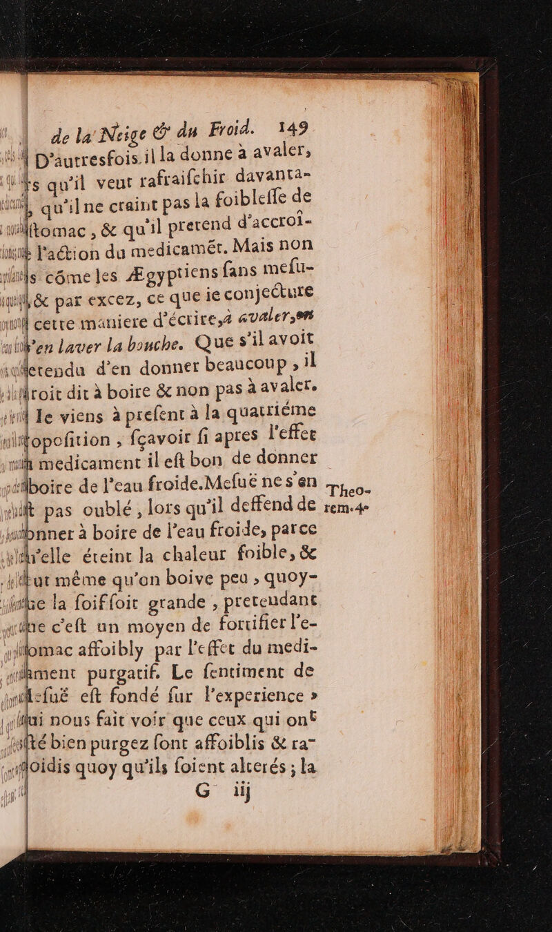 2 4 — De = EP ge | nus (ed A: Neige € du Froid. 149 #4 D’autresfois. il la donne à avaler, Wfs qu'il veut rafraifchir davanta- di qu'ilne craint pas la foibletfe de iftomac , &amp; qu'il pretend d'accroi- uv lation du medicamét. Mais non ris côme Îles Ægyptiens fans mefu- ill 8 par excez, ce que ie conjeŒure mi cetre maniere d'écrire,æ avaler;9 uen Laver La bouche. QUE s’il avoit erendu d'en donner beaucoup ; il toit dit à boire &amp; non pas à avaler. sv Le viens à prefent à la quatriëme “fopofñrion ; fçavoir fi apres l'effee | mi medicament il eft bon de donner il boire de l'eau froide.Mefué nes'en Li. (| sit pas oublé, lors qu'il deffend de rem.4 {i Wibnner à boire de l’eau froide, parce réelle éreinr la chaleur foible, &amp; ut même qu’on boive peu ; quoy- ie la foiffoit grande , prereudant ue c’eft un moyen de foruifier l'e- Hilomac affoibly par l'effec du medi- sikment purgatif. Le fentiment de wi:fné eft fondé fur l'experience » lui nous fait voir que ceux qui on {sité bien purgez font affoiblis &amp; ra” oidis quoy qu'ils foient alrerés ; la 11} dut (f | | | | |