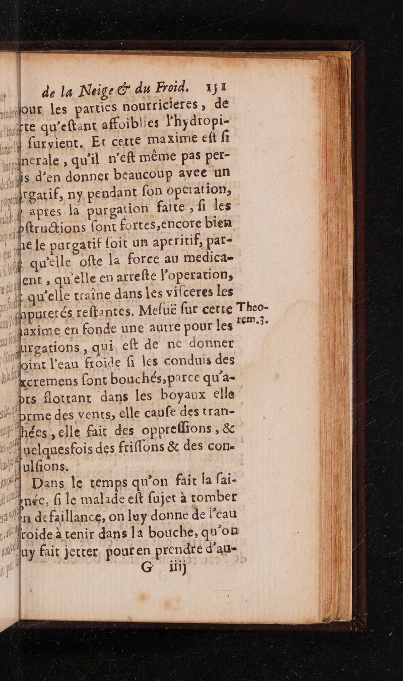 Jour les parties nourricieres, de (ft qu’eftant aHoiblies lhydropi- Lu furvient. Et certe maxime eft fi gnerale , qu'il n'éft même pas per- is d'en donner beaucoup avee un Tarif, ny, pendant fon operation, if apres la purgation faite , fi les ” bftructions font fortes,encore bien hé le pargatif foit un aperitif, pat= | Î qu’elle ofte la force au medica= : Jent , quelle en arrefte l'operation, , &amp; qu'elle traîne dans Les vilceres Les | faxime en fonde une autre pour les ” . qgations,, qui eft de ne donner joint l'eau froide fi les conduis des | LS font bouchés,parce qu'a Pts flotrant dans les boyaux elle jan prme des vents, elle caufe des tran- Wlhées , elle fait des oppreflions , &amp; ‘luiñions. Dans le temps qu’on fait la fai- HÉnée, fi le malade eft fujet à romber fillèn défaillance, on Lay donne de l’eau PT. NT APR ; fl froide à tenir dans la bouche, qu'on a luy fait jetter pouren prendre d'au | G ii | | EM, 3e