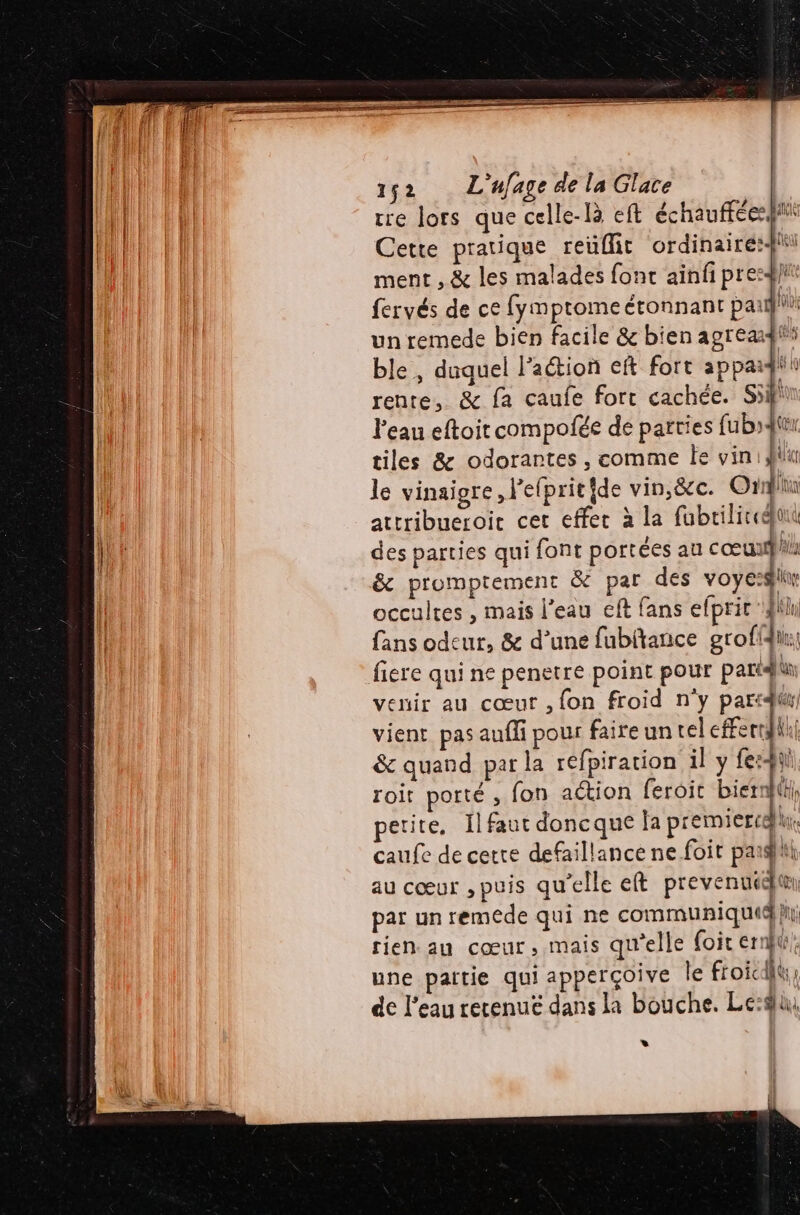 tre lors que celle-là eft échauffées fi Cette pratique reuflit ordinaire: ment , &amp; les malades fonc ainfi pre:ÿ}i fervés de ce fymptome étonnant pail un remede bien facile &amp; bien agreaf ble, duquel Paétion eft fort appaï pi rente, &amp; fa caufe fort cachée. Si Peau eftoit compofée de parties fubqtur tiles &amp; odorantes, comme le vin: lu le vinaigre , l’elprit ide vin, &amp;c. Ouh: attribueroic cer effer à la fabrilicegjuu des parties qui font portées au cœupl occultes , mais l’eau eft fans efprit 4h fans odeur, &amp; d’une fubftance grofidin:; fiere qui ne penetre point pour pari venir au cœur ,{on froid n'y partit vient pas auffi pour faire un tel rl &amp; quand par la réfpiration il y fe:4i roit porté, fon aétion feroit bierr}th, etite, Il faut doncque la premiercqu caufe de cette defaillance ne foit paahiti au cœur , puis qu'elle eft prevent par un remede qui ne communiquiqhi rien. au cœur, mais qu'elle {oit ernbtr, une païtie qui apperçoive le froic { de l'eau retenue dans la bouche. Le: »*