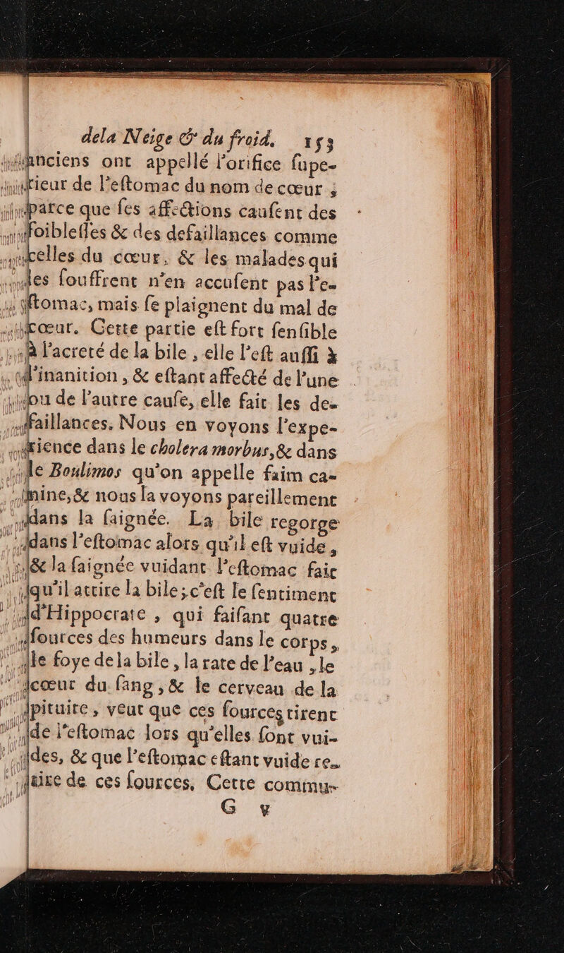 dela Neige &amp; du froid, à $3 “ihnciens ont appellé Forifice fupe- jusfieur de leftomac du nom decœur ; jmparce que fes actions caufent des mnfoiblefles &amp; des defaillances comme mbelles du cœur, &amp; les malades qui ‘es fouffrent n’en accufent pas Pes x Momac, mais fe plaignent du mal de .HjTœur. Cette partie eft fort fenfible À l’acreté de la bile , elle left auffi à .W'inanition , &amp; eftant affecté de l’une Lou de l'autre caufe, elle fair les de mfaillances, Nous en voyons l'expe- sœience dans le cholera morbus,&amp; dans se Boulimos qu'on appelle faim ca- . Imine,&amp; nous la voyons pareillemence dans la faignée. La bile regorge dans l'eftomac alors qu'il eft vuide , :1&amp; la faignée vuidant l’'eflomac faic | qu’il attire la bile; c’eft Le fentiment : dd'Hippocrate , qui faifant quatre | fources des humeurs dans le cor s, le foye dela bile, la rate de l’eau le ‘dcœur du fang,&amp; le cerveau de la . Jpituite , veut que ces fources tirenc ide l'eftomac lors qu'elles font vui- des, &amp; que l’eftomac eftant vuide re. Mure de ces fources, Cette commu | G y &lt; Î | | | | |