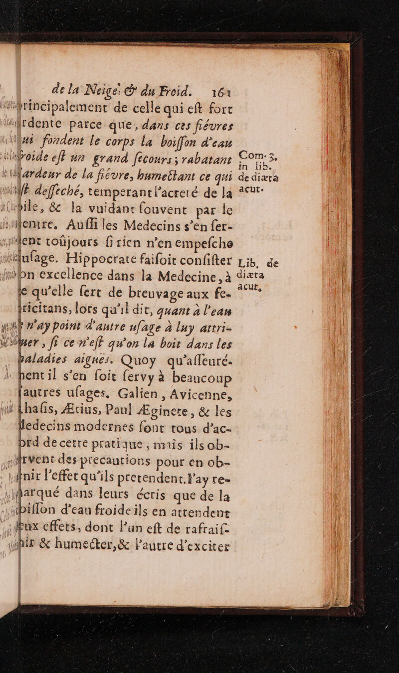 “principalement de celle quieft fort ‘tirdente parce que, dans ces fiévres Was fondent le corps La boiffon d'eau ‘uÿroide eff nn grand fecours; rabatant tiardeur de la fiévre, bumeëtant ce qui MUYE deffeche, temperantl’acreté de la i(ibile, &amp; la vuidant fouvent par le istfentre. Auf les Medecins s’en fer- “pMfént coûjours firien n’en empefche itélufage. Hippocrate faifoit confifter filon excellence dans la Medecine, à te qu'elle fert de breuvage aux fe. (ricitans, lors qu'il dit, quant à l'eau HUË ay point d'autre ufage à luy attri- Woer , fr ce n'eff qw'on la boit dans les baladies aignes, Quoy qu'afleuré. pent il s’en foit fervy à beaucoup | [autres ufages, Galien , Avicenne, DT Fhalis, Æuus, Paul Æginete, &amp; les ledecins modernes font tous d’ac- brd de cetre pratique ;, mis ils ob- «Mrvent des precautions pour en ob- | fnir l'effet qu'ils pretendent.Fay [E= À dans leurs écris que de la biflon d’eau froideils en attendent lux effets, dont Fun eft de rafraife | Fe &amp; humerter,&amp; Pautre d’exciter l'# ANT | nt. # | |. | | | Com:z3, in lib. de diæta acute Lib, de diæta acute