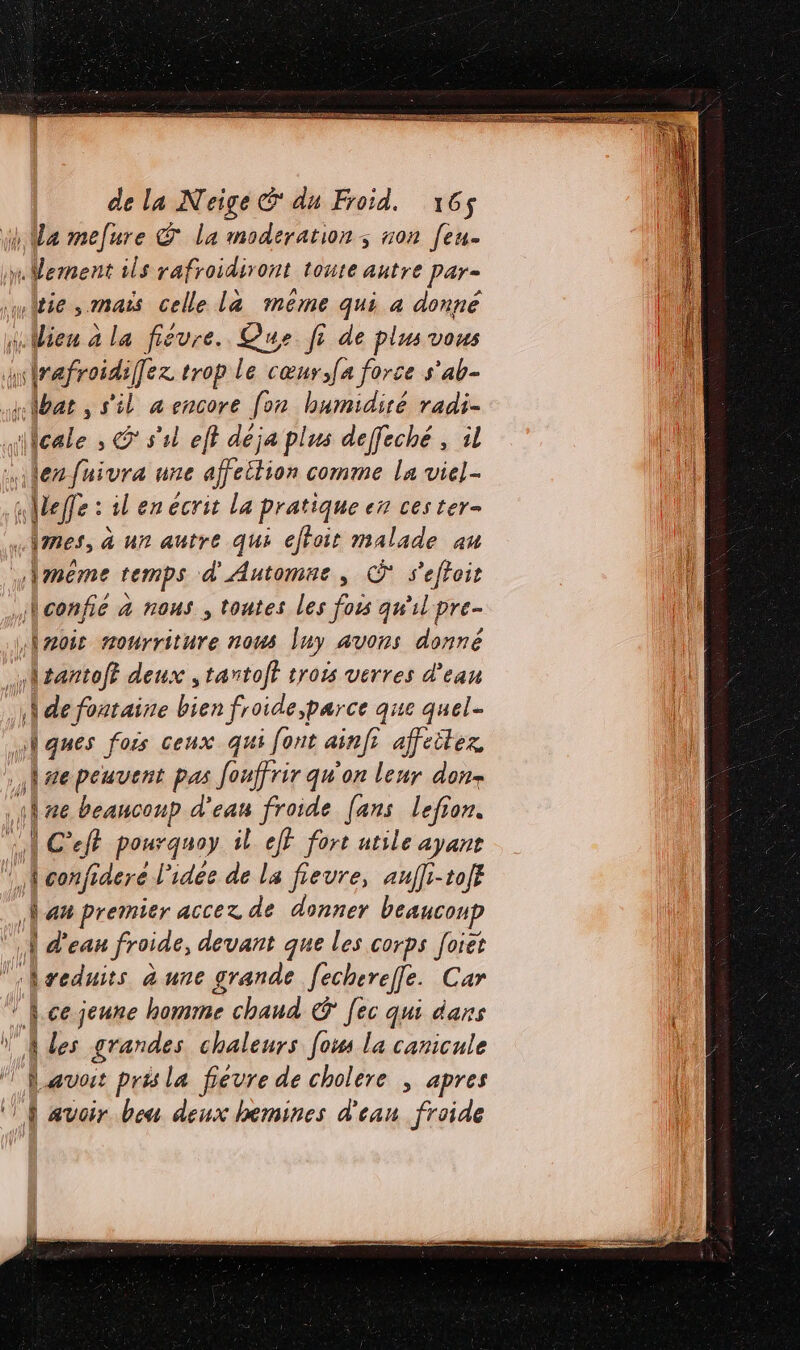 } Ma mefure © la moderation; non [eu. à nMdiert ils rafroidiront toute autre par- witie, mais celle La méme qui 4 donné Wien à la fieure. Que fi de plus vous nd er trop le cœur,[a force s'ab- bat , s'il a encore fon humidité radi- cale , S s'il eff déja plus deffeché , il er fuivra une affeition comme la viel- elfe : il en ecrit la pratique en ces ter- «|mes, à un autre qui effoir malade au .|meme temps d'Automne, © s'effoit j\confie à nous , tontes les fois qu'il pre- Ànois mourriture nous luy avons donné \tantoft deux , tantoft trois verres d’ean :\lde fontaine bien froide par ce que quel- ni 6 fois ceux qui [ont ainfs affeiter se peuvent pas fouffrir qu'on leur don \ ze beaucoup d'eau froide [ans lefion. | C'efr pourquoy il jt fort atile ayant \ À confideré l'idée de La fievre, aufli-toff Nan premier accez de donner beaucoup | d'eau froide, devant que les corps [oiet seduits à une grande [echerel[e. Car |. ce jeune homme chaud € [ec qui dans ls grandes. chaleurs [os la canicule Davos pris la fievre de cholere ; apres ‘À avoir bou deux hemines d'eau froide