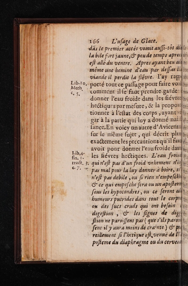 xs däs Le premier accés vomit auf]i-t0t didli La bile fort jaune, peu de temps aprei eff allé dn ventre. Apres ayantben aièh méme une bemine d'eau par deffs lldlas viande il perdit la fiévre. V'ay rappfih: porté tout ce paflage pour faire voi}, comment ilfe fauc prendre.garde: fi, donner l'eau froide dans les fiévreelh,, hectiques par mefure, &amp; la proporiy tionner à l’eftat des corps ;ayantd(|, gar à la partie qui luy a donné nai fe. fance.En voicy unaucre d’Avicenti}}; fur le mème fujet , qui décrit plu}, exactement les précautions qu'il fat}, avoit pour donner l’eau froide dati}, les févres he@iques. L'ean Fr à, Qt as mal pour La luy donner à boire, sl. net pas debile ou fr rien n'empelchhk h @ ce qui empefche fera on un apoftem | fous les hypocondres , on ce feront a), humeurs putrides dans tont le corpii, om des fucs cruds qui ont bejoir Ain digeftion , © les fignes de digçlt, fhion ne paroïiffent pas ( que s'ils paron fent sl y aura moins de craînte) ©: pl, reillement fi l'hetique efi,venué de LA polteme du diaphragme ou du cervecil | J (] ln 1