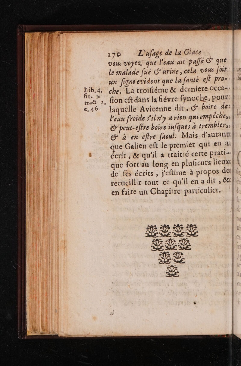 Lib. 4, fin. Je traét. 2, €. 46: € 1790 L'ufage de la Giace vom voyez que l'eau ait pale © que le malade juëé Ÿurine, cela vous foir: un figne evident que lafanté eji pro-: | che, La troifiéme &amp; derniere OCCa=: | fion eft dans la fiévre fynoche, pour: } laquelle Avicenne dit, @ boire de} l'ean froide s'iln'y 4 rien quiempéches, {A G peut-eftre boire infques à tremblers | à en effre faoul: Mais d'autant] que Galien eft Le premiér qui en a] écrit , &amp; qu'il a craitté cette prati- | que forcau long en plufieurs lieux! À de fes écrits , j'eftime à propos decfi recueillir tout ce qu'ilena dit , Gp en faire un Chapitre particulier. nr