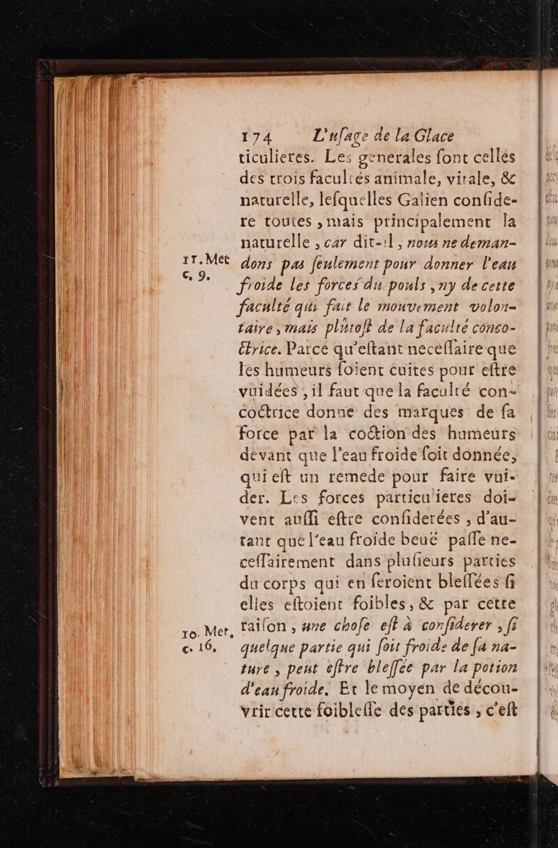 #7 W ce 9 € 16, 174 L'ufage de la Glace ticulieres. Les generales font celles des crois facultés animale, vitale, &amp; narurelle, lefquelles Galien confide- re toutes ,mais principalement Îa naturelle , car dit-1l, 70% ne deman- froide les forces du pouls ,ny de cette facnlté qui fait le mouvement volon- l'aire, Mas plutot de la faculté conco- étrice. Parce qu’eltant neceflaire que les humeurs foient cuites pour eftre vuidées , il faut que la faculté con- coctrice donne des marques de fa force par la coëtion des humeurs devant que l’eau froide foit donnée, quieft un remede pour faire vui- der. Les forces particu'ieres doi- vent aufli eftre confiderées , d’au- tant que l’eau froide beuë palfe ne- ceffairement dans plufieurs parties du corps qui en feroient blelfées fi elles eftoient foibles, &amp; par cette quelque partie qui foit froide de [a na- ture , peut éftre bleffée par la potion d'eau froide. Et le moyen de décou- vrircette foiblefle des parties , c'eft