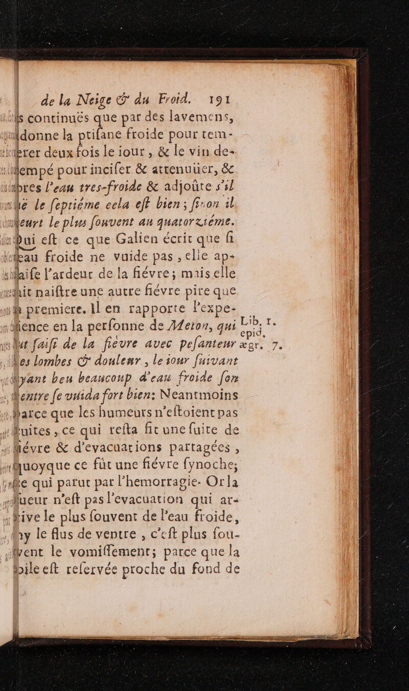 ‘fs continuës que par dés lavemens, donne la ptifane froide pour tem- ièrer deux fois Le iour , &amp; le vin de :llempé pour incifer &amp; attenuuer, &amp; hbres l’eau tres-froide &amp; adjoûte s'il mé Le fepriéme cela eff bien; fron il tueurs Le plus fonvent an quatorzième. imQui eft ce que Galien écrit que fi jeau froide ne vuide pas ,elie ap silaife l'ardeur de la fiévre; maiselle tait naiftre une autre fiévre pire que wii premiere. Il en rapporte lexpe- \fience en la perfonne de Afe10n, qui (Des Lombes © donlenr, le iour [uivant “Ayant bou beaucoup d'eau froide [en entre [e vuida fort bien: Neantmoins Marce que les humeurs n’eftoient pas ruites , ce qui refta fit une fuite de “Mévre &amp; d'evacuarions partagées , mMuoyque ce füt une fiévre fynoche; 1e qui parut par l’hemorragie. Orla nueur n’eft pas l'evacuation qui ar- five le plus fouvent de l’eau froide, May le Aus de ventre , c’eft plus fou- tent le vomiffément; parce que la _ bilecft refervée proche du fond de = #