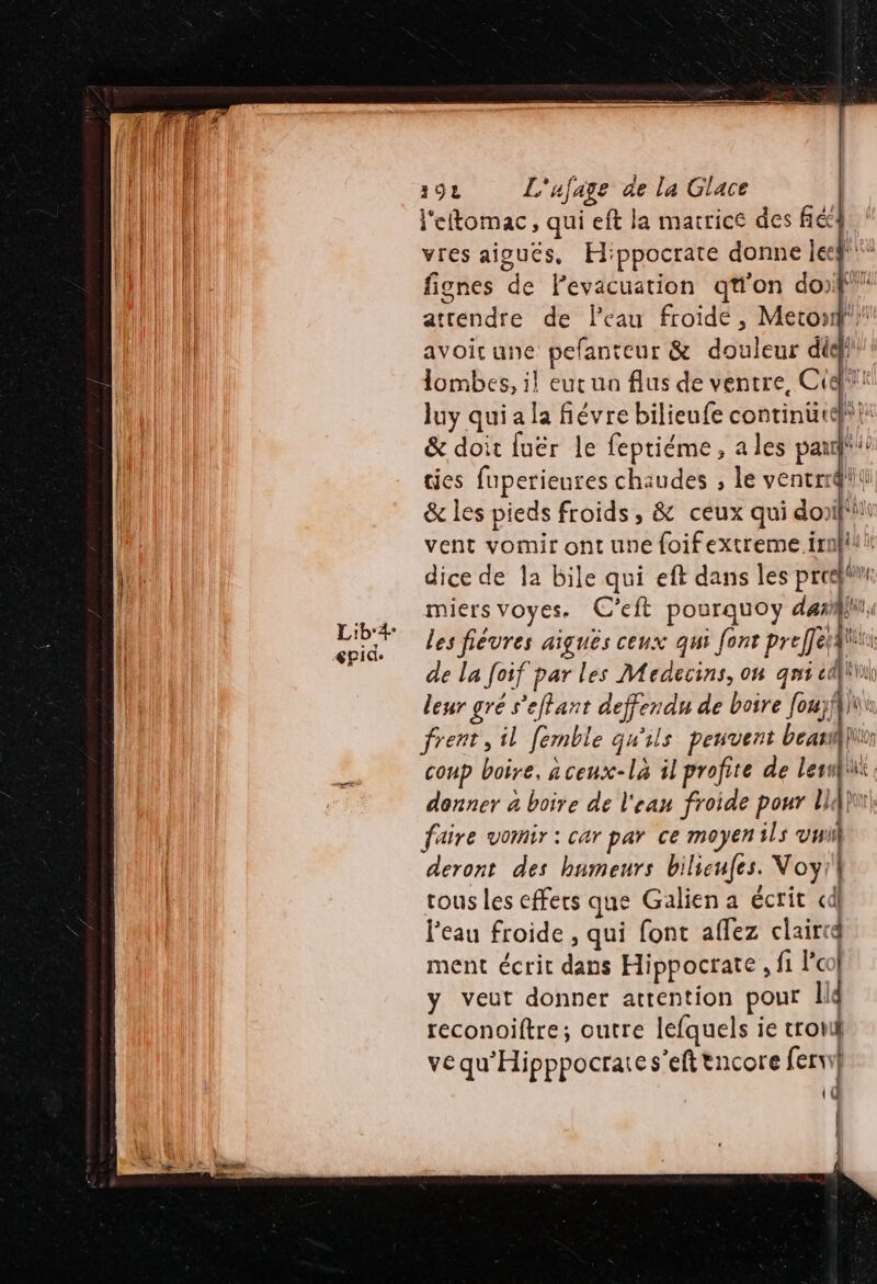 l'eftomac, qui eft la matrice des fé! vres aioucs, Hippocrate donne leg! fignes de Pevacuation qu'on do)f attendre de Peau froide, Meton'i avoirune pefanteur &amp; douleur did} lombes, il eut un flus de ventre, Cidii luy qui a la fiévre bilieufe continütef | &amp; doit fuër le feptiéme, a les pau ties fuperieures chaudes , le ventrr@ il &amp; les pieds froids, &amp; ceux qui doniflil vent vomir ont une foifextreme irnÿliii dice de la bile qui eft dans les proeht miersvoyes. C’eft pourquoy dar, Les fiévres aiguës ceux qui font preffétAlii de la foif par les Médecins, on qni d Eu leur gré s’eflant deffendu de boire [oujf}ii frent, il femble qu'ils peuvent beanlin coup boire. aceux-là il profite de lewnui. donner à boire de l'eau froide pour ll {po faire vomir : car par ce moyen ils vu deront des humeurs bilicufes. Voyi!| tous les effers que Galien a écrit cd l’eau froide , qui font affez clairid ment écrit dans Hippocrate, fi l'o | y veut donner attention pour Il reconoiftre; outre lefquels ie tro vequ'Hipppocraies’eft tncore fervi} id | } } {