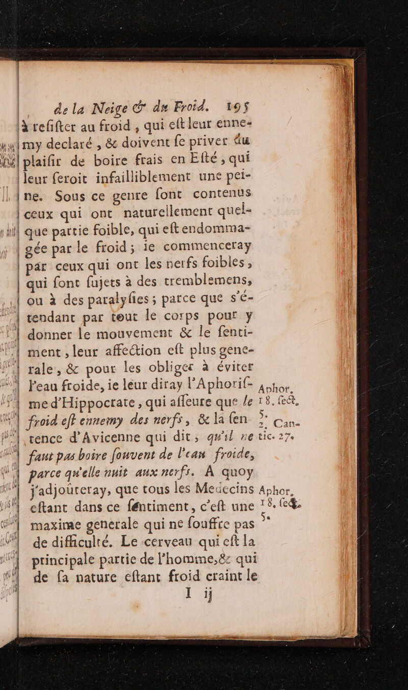 |à reffter au froid , qui eft leur enne- u1my declaré , &amp; doivent fe priver du il plaifir de boire frais en Elté , qui leur feroit infailliblement une pei- |ne. Sous ce geure font contenus | ceux qui ont naturellement quel- hf que partie foible, qui eft endomma- L | gée par le froid; ie commenceraÿ j | par ceux qui ont les nerfs foibles, | qui font fujets à des tremblemens, : HI ou à des paralylies ; parce que s'é= | tendant par teur le corps pour y | donner Le mouvement &amp; le fenti- 1.1 ment, leur affection eft plus gene- l'A rale, &amp; pour les oblige: à éviter | J'eau froide, ie léur diray lAphorif- à por. NS ‘4 med’Hippocrate, qui affeure que le 18.R&amp;, É K | froid eff ennemy des nerfs, &amp;la en Ÿ «an. l1,rence d’Avicenne qui dit, qu'il ne tic. 27. | faut pas boire fouvent de l'can froide, | parce qu'elle nnit aux nerfs. À quoy “M j'adjoureray, que tous les Medecins Aphor, | eftant dans ce féntiment, c’eft une ? 6. ed | maxime generale qui ne fouffre pas V1 dedifhculré. Le cerveau qui cft la “| principale partie de l'homine,ë8c qui ‘4 de fa nature eftant froid craint le | Ii