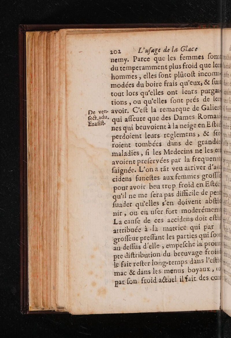 HU De ven: ut f&amp;adu. | Erafift. 202 L'ufage de la Glace nemy. Parce que les femmes fomui du temperamment plus froid que leg; hommes , elles font plücoit incom modées du boire frais qu'eux; &amp; fu tout lors qu’elles ont leurs purs tions , ou qu'elles font prés de leeg, avoir. C’eft la remarque de Galie:i! qui affeure que des Dames Romaiil,. nes qui beuvoient à la neige en Eftie perdoient leurs. reglemens » &amp;c feel roient tombées dans de grand}, maladies , fi les Medecins ne les el; avoient prefervées par la frequeniif;. faignée. L'on a rât veu arriver d’aid}; cidens funeltes aux femmes groffid pour avoir beu trop froid en Eteck,,. qu'il ne me fera pas difficile de pe:ihu, fuader qu'elles s'en doivent abftigur nir, où en ufer fort moderémemi t: La caufe de ces accidens doit eftu}s; artribuée à -la matrice qui pat FR roffeur preffant les parties qui{onk \k au deffus d'elle ; empefche la. prorn}} te diftribution du breuvage froids. le fair refter long-temps dans l'eftide. mac &amp; dans les: menus boyaux; «d}}, par fon. froid.actuel. ilfair. des conf Ces 2e L | {