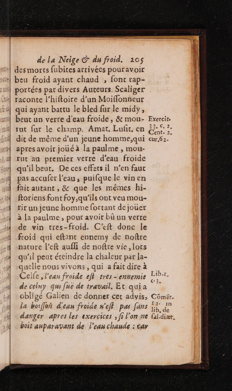 ni (Qlis l GEI ie 0 de la Neige © du froid. 205$ des morts fubites arrivées pouravoir beu froid ayant chaud , font rap- portées par divers Auteurs. Scaliger raconte l’hiftoire d’un Moiffonneur qui ayant battu le bled fur le midy, beut un verre d'eau froide , &amp; mou- sut fur le champ. Amat. Luft. en apres avoir joué à la paulme , mou- rut au premier verre d'eau froide qu'ilbeut, De ces effets il n’en faut pas accufer l'eau, puifque le vinen fair autant , &amp; que les mêmes hi- ftoriens font foy,qu’ils ont veu mou- rir un jeune homme fortant de jouer à La paulme, pour avoir bû un verre de vin tres-froid. C'’eft donc le froid qui eftant ennemy de noître nature l’eft aufli de noftre vie, lors qu’il peut éteindre la chaleur par la- quelle nous vivons, qui a fait dire à Ceife , l'eau froide eff tres - ennemie de celuy qu fué de travail, Et quia obligé Galien de donner cet advis, la boiffoñ d'ean froide n'eff pas fans danger apres les exercices ; fi l'on ne Î boir auparavant de l'eau chaude : car Exercit 33e Ce 24 Cent. 2, Liber, C3 Comêt. I2. in lib, de (al.diæt, DS PRES MER