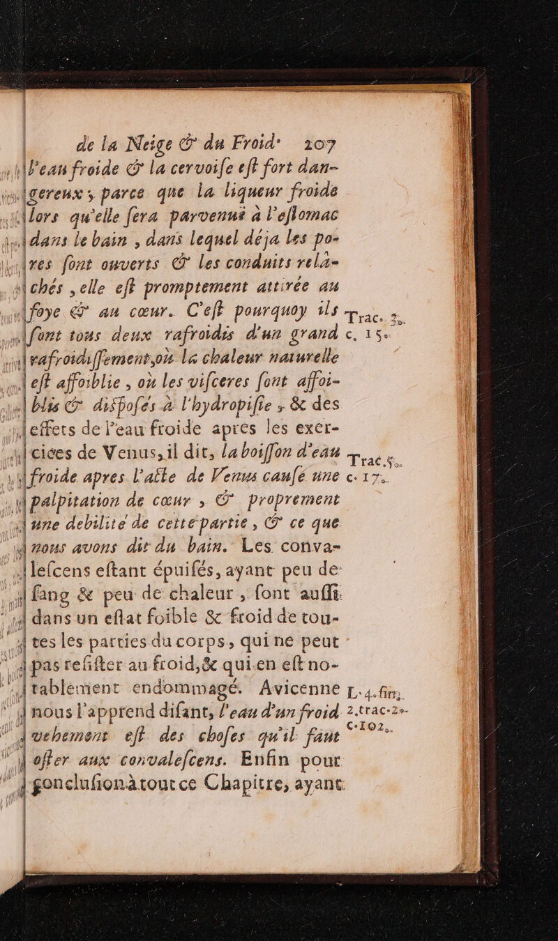 11Fean froide &amp; la ceruoife eff fort dan wwligerenx; parce que la liqueur froide . {or rs LA ‘elle fera parvenné à l’efiomac Adans le bain , dans lequel déja les po- L Îres font ouverts © les conduits rela- À chés elle eff cs irc a attirée au Afoye &amp; au cœur. C'eff pourquoy ils pe à Mifert tons deux rafroidss d'un grand c, 15 F4 roidiffement,ote l&amp; chaleur naturelle ml eff affoiblie , où Les vifceres fout affoi- «| blis diSfofés à l'hydropifie ; &amp; des neffets de l’eau froide apres les exer- f cices de Venus, il dit, la boiffon d'eau “ x froide apres l'afte de Venus caufé nne 17. M palpitation de cœur ; © proprerment une debilite de ceité partie, © ce que À zous avons dir du bain. Les conva- s] lefcens eftant épuifés, ayant peu de F {fans &amp; peu de chaleur , font aufi. ‘11 dans un eflat foible &amp; froid de tou- if tes les parties du corps, quine peut À pas reffter au froid,&amp; qui.en eftno- A tablement endommagé. Avicenne p.4.fn, dnous l’'apprend difant, l'eau d'un froid 2.trac-2+ Avehement eff des chofes qu'il fant D ag À offer aux convalecens. Enfin pour ” dgonclufionàäroutce Chapitre, ayant —