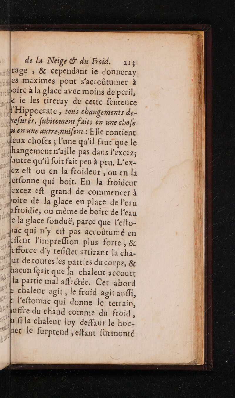 drage ; & cependant ie donneray {ES Maximes pout s’accoûtumer à poire à la glace avec moins de peri}, -R ic les cireray de cette fentence «fHippocrare , tous changements de- defurés, fubitement faits en une chofe Wen une autre,nnifent : Elle contient ileux chofes ; l’une qu'il faut que le .Hhangement n'aille pas dans Pexcez; .fautre qu’il foit fair peu à peu. L’ex- lez eft ou en la froideur , ou en la Jerfonne qui boit. En la froideur {excez €ft grand de commencer à poire de la glace en place de l’eau Afroidie, ou même de boire de l'eau (e la glace fonduë, parce que l'efto- Pac qui n'y cit pas accoûtumé en £fknc limpreffion plus forte , & efforce d'y refifter attirant la cha- fur detoutes les parties du corps, & ” hacun fçait que la chaleur accoutt [la partie mal afc@ée, Cet abord “E chaleur agit, le froid agit aufli, E l'eftomac qui donne le tetrain, ’puffre du chaud comme du froid , ‘jh f la chaleur luy defaut lé hoc- fer le furprend ,eftant furmonté | |