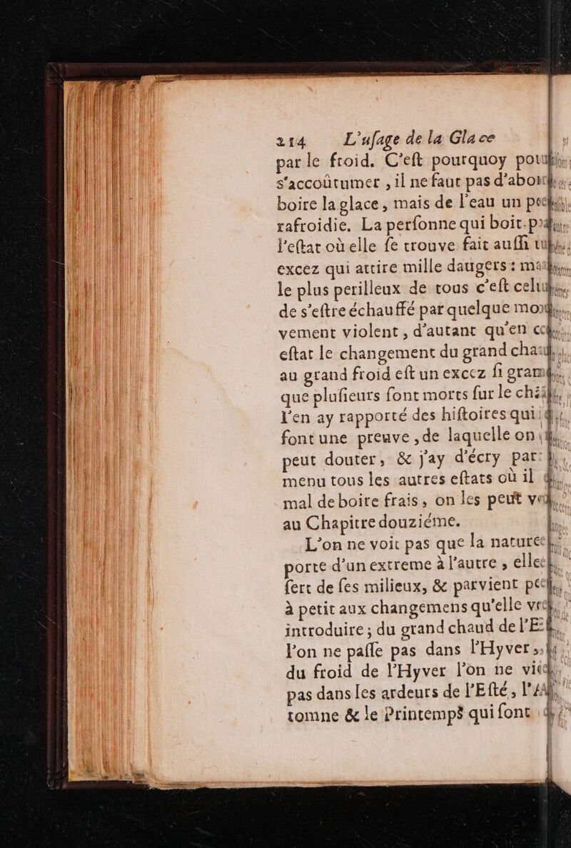 par le froid. C’eft pourquoy pouki,, s'accoûtumer , il ne faut pas d’aboii.. boire la glace, maïs de l'eau un pee. rafroidie, La perfonne qui boit-p4, leftar oùelle fe trouve fait aufh us. excez qui attire mille daugers : mai, le plus perilleux de tous c'eft celui, de s’eftreéchauffé par quelque mo vement violent, d'autant qu'en cc, eftat le changement du grand chaul,,. au grand froid eft un excez fi gramé, que plufeurs font morts fur le chéäh, , l'en ay rapporté des hiftoires qui.4};, fontune preuve , de laquelle on Fe peut douter, &amp; j'ay d'écry Par: || 6 menu tous les autres eftats où il à}, mal deboire frais, on les peut va, au Chapitre douziéme. L. L'on ne voit pas que la naturel porte d’un extreme à l'autre , elle k k ferc de fes milieux, &amp; parvient pee, à petit aux changemens qu'elle ve ji à introduire ; du grand chaud de l'EE, l'on ne pañle pas dans l'Hyver.h. du froid de l’'Hyver l’on ne vit, pas dans les ardeurs de l'E té, l'A tomne &amp; le Printemps qui fonc dj, rm) i } { | }