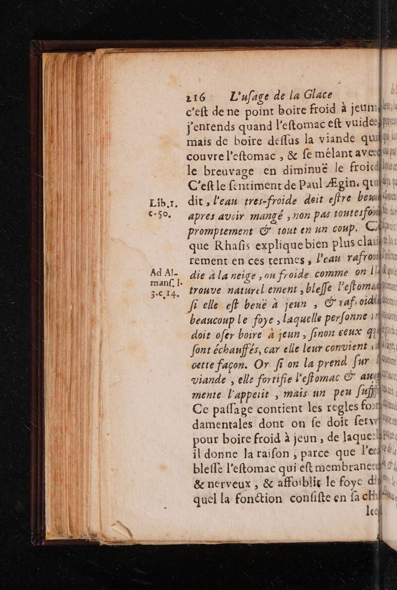 c'eft de ne point boire froid à jeun: j'entends quand l'eflomac eft vuideesgi mais de boire deffus la viande quil couvre l’eftomac , &amp; fe mélant aveqli}i le breuvage en diminue le froicdflii C'eft le fentiment de Paul Ægin: quuék ? dit, l’eau tres-froide deit effre bent apres aviir mangé , 70h PAS 1o4tesfonifi à promptement © tont en Un coup. Cf que Rhafñs expliquebien plus claaif rement en ces termes , l'eat r'afr oué die a la neige ,on froide comme 0 LldKque trouve naturel ement , blelfe lefromaiuu fi elle eff bene 4 jeun » raf; 6141 beancoup Le foye , laquelle perfonne 1 doit ofer boire à jeun, finon eeux 4] } 4 | font échauffés, car elle leur convient \ cette façon. Or fi on la prend far fu viande , elle fortifie l'effomac © aug mente l'appeiit ; mais un peu [af NA Ce paffage contient les regles fon damentales dont on fe doic ferwp in pour boire froid à jeun , de laque: hi il donne laraifon , parce que l'e a bleffe l'eftomac qui eft membrane: \ &amp; nerveux , &amp; affoiblig le foye diff! quel la fonction confifte en fa ch fi, cel Î À Î rs b ñ 4 ñ