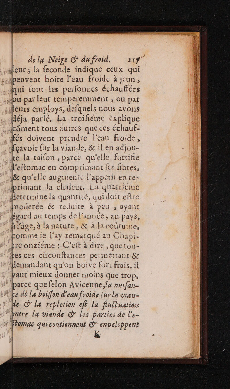 dela Neige € dufroid, 31ÿ7 qui fonc les perfonnes échauffées fés doivent prendre l'eau froide , Mçavoir fur la viande, &amp; il en adjou- x | ’eftomac en comprimaüt {és fibres, Jprimant la chaleur. La quarieme Anoderée &amp; reduire à peu , ayant Égard au temps de l’année, au Pays, te onziéme : C’eft à dire. que tou- Hemandanc qu'on boive for: frais, il arce que felon Avicenne,l4 ##ifan e dé La boif[on d'eau froide fur la viau- fe © la replerion eff la fluttuation ntre la viande € les parties de l’e- omac quscontsennent © enveloppent K