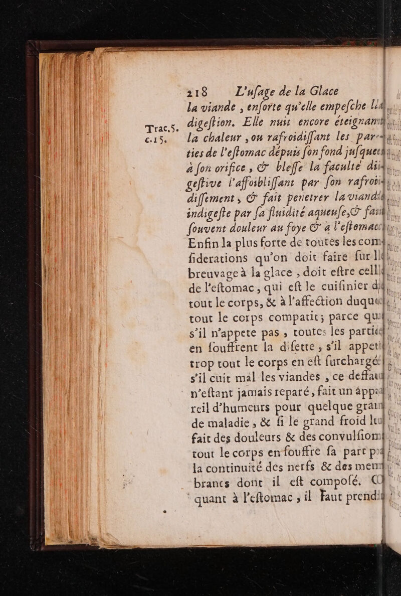 Frac €15. 218 L'ufage de la Glace La viande , enforte qu’elle empeche l'A, digeftion. Elle nus encore éteignami,;;. La chaleur ,ou rafroidiffant les par; ties de l'effomac dépuss [on fond jufquech.; à fon orifice, &amp; bleffe la faculté did, geftive l'affabliffant par Jon rafroii, diffement, © fait penetrer la viandiÂ, indigefte par Ja finidiré aqueufe,Ÿ fat}. fouvent douleur au foye G* à l'effemauil bon Enfin la plus forte de toutes lescom}, fiderations qu’on doit faire [ur Ji breuvage à la glace , doit eftre celliff: de l'eftomac, qui eft le cuifinier dif, tout le corps, &amp; à l'affection duquedhs tout Le corps compatir; parce qui, s’il nappete pas , routes les partit}, en fouffrent la difetre , s’il appeti},. trop tout le corps en eft furchargé|4 s’il cuir mal les viandes , ce deffauh: ” n’eftant jamais reparé ; fait un 4ppi | tt reil d’humeurs pour quelque grat} de maladie, &amp; fi le grand froid lu}! fait des douleurs &amp; des convulfiom}. tout le corps enfouffre fa parc p4i la continuité des nerfs &amp; des mem * branes donc il eft compolé. Q}. quant à l'eftomac , il Faut prendif} | Î l [