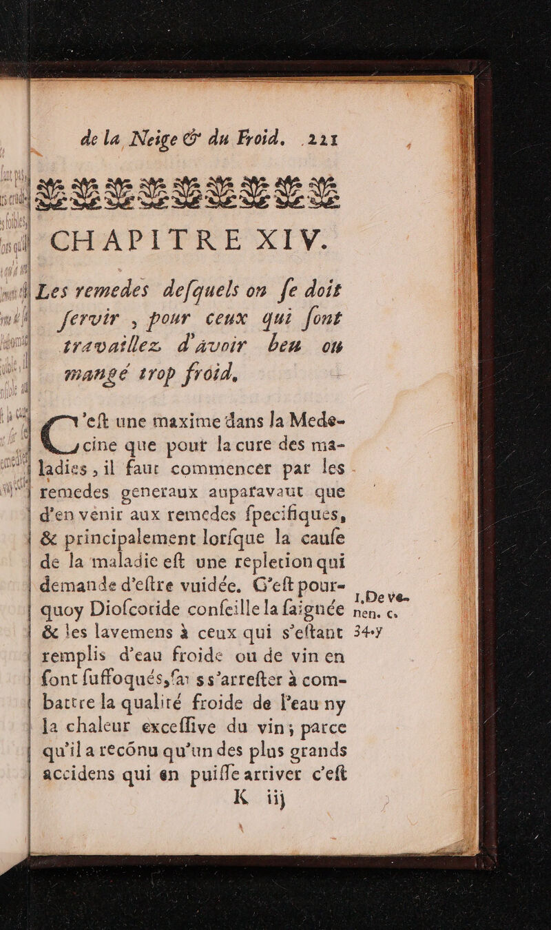 Jesse BEYELE | CHAPITRE XIV. | ALes remedes defquels on fe dois AU Jervir , pour ceux qui font M sravaillez d'avoir ben on mangé trop froid, F 1 ie eft une maxime dans la Mede- À cine que pout la cure des ma- M Jadies , il faur commencer par les 1 remecdes generaux aupafavaut que | d'en venir aux remedes fpeci fiques, | &amp; Dpcmsins lorfque la caufe | de la maladiceft une repletion qui | demande d'eltre vuidée. G’eft pour- | quoy Diofcoride confeille la faignée | &amp; les lavemens à ceux qui s’eftant | remplis d’eau froide ou de vin en | font fuffoqués, far s s’arrefter à com- | battre la qualiré froide de Peau ny | Ja chaleur exceflive du pe | qu'il a recônu qu'un des plus grands | accidens qui en puiffe arriver c’eft | | | K ii I1,De ve. Nehe Co 34ÿ