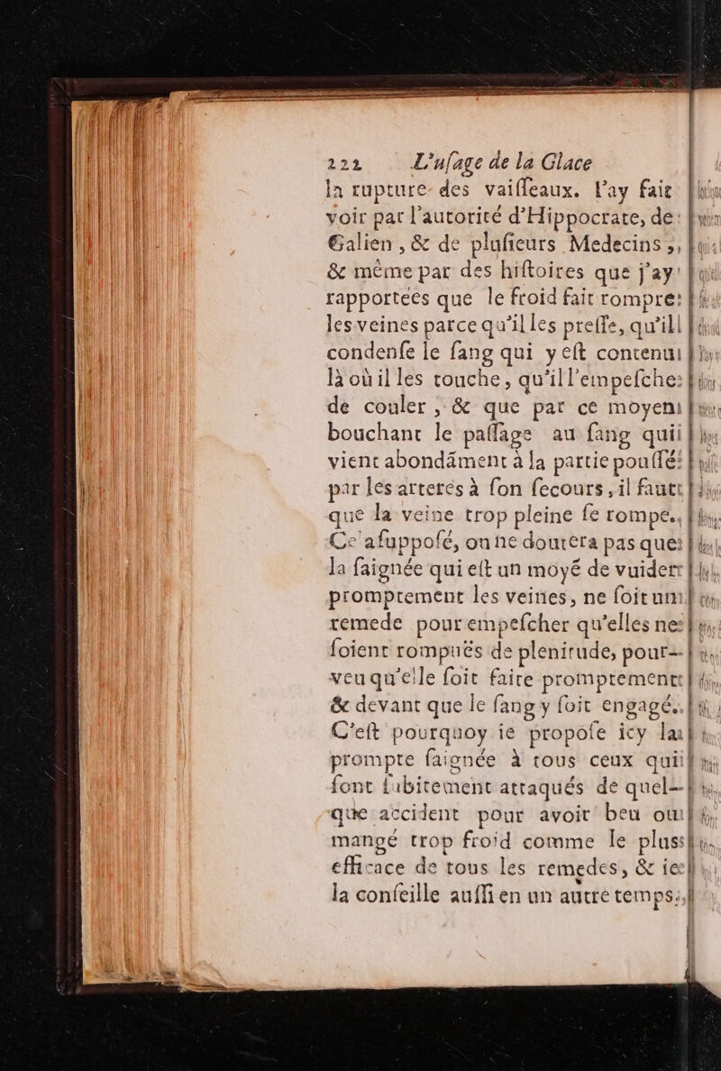 la rupture des vaifleaux. Pay fait voir par l'autorité d’Hippocrate, de les veines parce qu'il les preffe, qu'ill condenfe le fang qui yet contenu R où il les touche, qu'il l'empefche: de couler , &amp; que par ce moyen bouchant le pañlage au fang qui vient abondäment à [a partie pouffé: par les arteres à fon fecours, il faut que la veine trop pleine fe rompe, Cc'afuppolé, on ne doutéra pas que la faignée qui eft un moyé de vuiderr promptement les veines, ne foitun foient rompuës de plenirude, pour= veuqu'eile foit faire promptement C'eft pourquoy ie propole icy la font {ibitement attaqués de quel à efficace de tous les remedes, &amp; ie x |] la confeille aufMi en un autre temps.