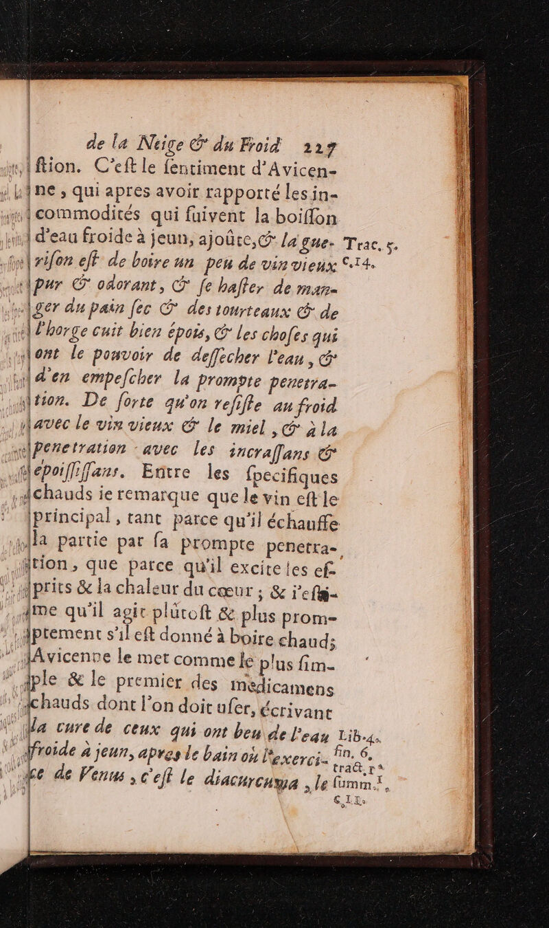 #,{ftion. C'eft le fentiment d’Avicen- | / LÎne , qui apres avoir rapporté les in- l “wi commodités qui fuivent la boiflon dl ki d'eau froïde à jeun, ajoûte,c la gue. Trac. s. ini rien eff de boire un pen de vin vieux 14. a \pur © oâorant, [e haffer de mare .wAÂger du pain [ec À des tourteaux &amp; de st d'horge cuit bien épois, G Les chofes qui «lost le pouvoir de deffècher l'eau, «der empefcher la Prompte penesra- \tion. De forte qu'on refifle an froid avec le vin vieux € le miel, jia sPenetration ‘avec les jncraffans &amp; ïMepoiffiffans. Entre les fpecifiques . #Ghauds ie remarque que le vin eft le [Principal , tant parce qu'il échauffe Ma partie par fa Prompte penetra= ftion, que parce qu'il excite les ef :dprits &amp; la chaleur du cœur s &amp; j'efs- | {me qu'il sé pluroft &amp; plus prom- : jMptemenc s'il eft donné à boire chauds ” HAvicenne le met comme le plus fim- ” dple &amp; le premier des Mmédicamens is Khaud dont l’on doit afer, écrivant Va cure de ceux qui ont beu de l'eau Lib4s vp froide à jeun, apres de bain on loxerci. 7.6. Mis À tract. r* fe de Venus ; c'efl Le diacurcuma , le mme. ) | € I Es | ; | = TT