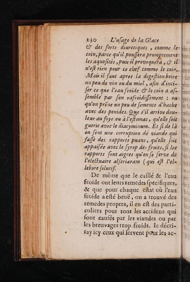 | | €? des forts dinretiques , comme le: | al Coin, parce qu'il pouffera Promptement! fix LU Tu les aquofités , purs il provoquera , € ill ia! n'efl rien pour ce chef comme le coin, lim Mass il faut apres la digeffion boire: | |; un peu de vin ou du miel , afin d'incie. W\,. fer ce que l'ean froide G* le coin à af. hs femblé par fon rafroidiffement : oui li, Il Q#'on préne ur peu de femence d'hache: li, il avec des penides, Que s'il arrive dou. hi. leur au foye ou à l'eftomac, qu'elle foie : A &amp;uerie avec le diacyminum. Et fi de la: Vi on fent ue corruprion dé viande qui fie Jalle des rapports puans, qwelle [oit. Lx: appailee avec le fyrop des fruits, fi les |}, rapports font aigres qu'on fe [erve de Î l'eleiluaire alferiaram (qui ef l'el= fl lebore foltif. l: De même que le caillé &amp; l'eau |, froide ont leursremedes {pecifiques, | &amp; que pour chaque eftat où l'eau | froide aefté beuë, on a trouvé des | ; les breuvages trop froids. Ie décrie ln” fay icy ceux qui fervent pour les ac-