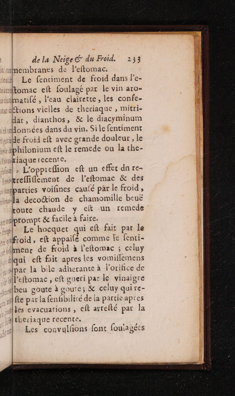 :membranes de leftomac. “il Le fentiment de froid dans Pe- rrtomac eft foulagé par Île vin aro- sulimarifé , l'eau ciairetre, les confe- uréftions vielles de cheriaque , mitri- dar, dianthos, &amp; le diacyminum duMonnées dans du vin. Sile fentiment late froid eft avec grande douleur , le iképhilonium eft le remede ou la the- lhifiaquerecente, dal &gt; L'oppreflion eft un effec dn re- imitreffiflement de l’eftomac &amp; des mparries voifines caulé par le froid , “la decoétion de chamomille beuë toute chaude y eft un remede wtprompt &amp; facile à faire. af Le hocquet qui eft fait par le stifroid, eft appailé comme Le fenti- iblhnenc de froid à l'eflomac ; celuy Hqui eft fait apres les voiniflemens par la bile adherante à l’orifice de .Hleftomac , eft gueri par le vinaigre malbeu goute à goute; &amp; celuy quire- fe par la fenfibilité de ia partie apres : iles evacuations , eft arrefté par la 4ftheriaque recente. Les convulfñons font foutagécs D |