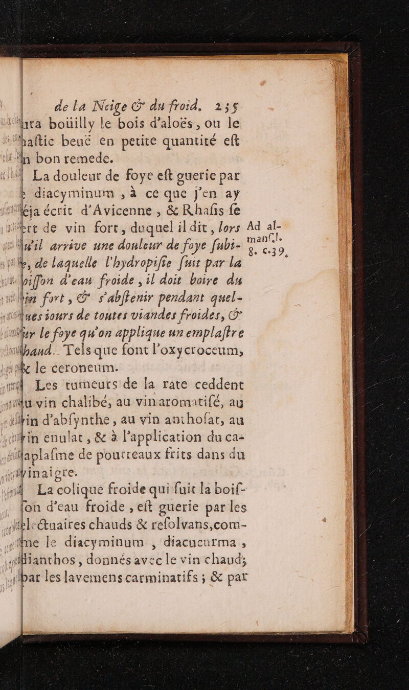 ra boüilly le bois d’aloës, ou le a Maftic beuë en petite quantité eft bi al bon remede. À | La douleur de foye eft guerie par k : diacyminum ,à ce que j'en aÿ ten écrit d’Âvicenne , &amp; Rhafñis fe ire de vin fort, duquel il dit, lors Ad = | ù té arrive une dralbur de foye Gibie Li. 9. ‘| +, de laquelle l'hydropifie [uit par la k L D Fo d'eau froide , il doit boire du in fort, © s'abflenir pendant quel- y div 4 Ues 1ours de toutes viandes froides, Ô | er Le foye qu'on applique un emplaffre Wpaud. Telsque font l'oxycroceum, fe le ceroneum. co Les tumeurs de la rate ceddent | fu vin chalibé, au vinaromatifé, au in d’ di, imnthe au vin anthofat, au Lain evul de , &amp; à l'application du ca- daplafine de pourreaux frits dans du iÿinaigte. | La colique froide qui fuit la boif- fon d’eau froide , eft guerie par les F 4H. @ uaires chauds &amp; relolv vans,comM- ‘iîme le diacyminum , diacucurma , ianthos, donnés avec le vin chaud; bar les lavemens carminatifs ; &amp; par