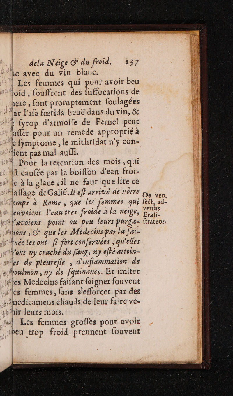 fic avec du vin blanc, V1] Les femmes qui pour avoir beu lloid , fouffrentc des fuffocations de here, font promptement foulagées À llar Pafa fœrida beuc dans du vin, &amp; 94 fyrop d'armoile de Fernel peut | affer pour un remede approprié à | f |: fymptome , le mithtidat n'y con- Vient pas mal auffi. it Pour larerention des mois , qui 111% caufée par la boiflon d’eau froi- ride à la glace sil ne faut que lire ce flafage deGalié.N eff arrivé de notre | kmps a Rome, que les femmes qui ni lenvoient l'eautres-froide à la neige, HiPavoient point on peu leurs purga- ions , G° que les Médecins par la Jai- ji . les ont f? fort confervées , qu'elles Vont ny crache du fang, ny eftéaitein- go Les de pleurefie ; d'infammation de ionlmon, ny de fquinance. Et imiter iles Medecins faifant faigner fouvent iles femmes, fans s’efforcer par des edicamens chauds de leur fa're ve- “hit leurs mois. ml Les femmes groffes pour avoit heu trop froid prennent fouvent | artil ani st fl) | | verfus Eraf- ftrateos.