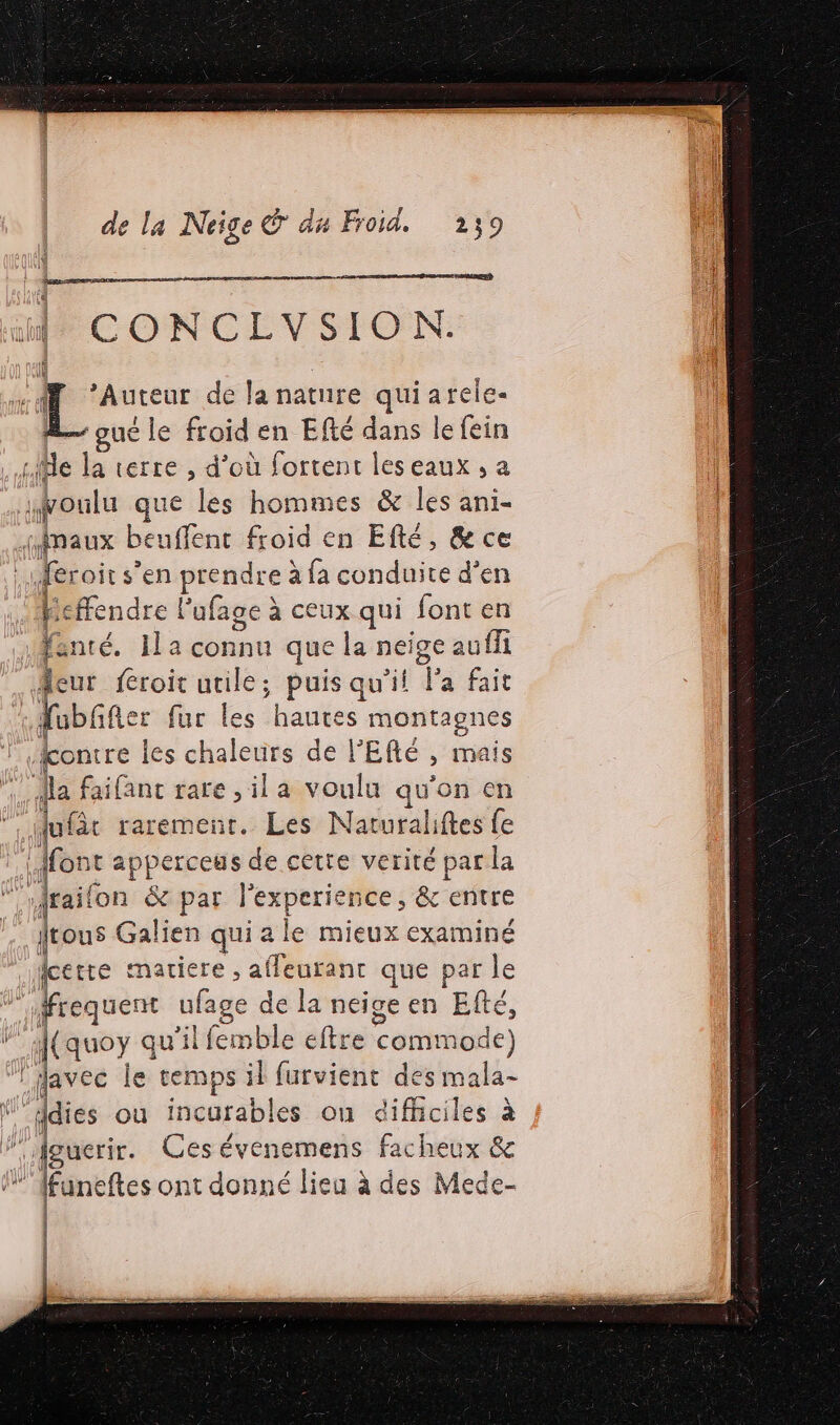 dé CONCLVSION: Auteur de la nature quiarele- oué le froid en Efté dans le fein Me la terre , d’où fortent leseaux , a ifoulu que les hommes &amp; les ani- jinaux beuffent froid en Efté, &amp; ce éroits s’en piéndres à fa conduite d’en Heffendre l’ufage à ceux qui font en fé IL a connu que la neige auffi feur froit utile; puis qu'il Fa fait fubñer fur les haute s montagnes fontre les chaleurs de l'Efé mais la faifanc rare ,ila voulu à ‘on en lufôt raremenr. Les Naturaliftes fe nt apperceus de cette verité par la “Jrail on &amp; par l'experien ice ; &amp; entre jtous Galien qui a a le mieux examiné pue matiere , affeurant que par le nr equent hie de la neige en Efté, f(quoy qu'il emble eftre commode) Javec le temps il furvient des mala- fidies ou incurables on difficiles à guerir. Cesévenemens facheux &amp; funeftes ont donné lieu à des Mede- M | | |