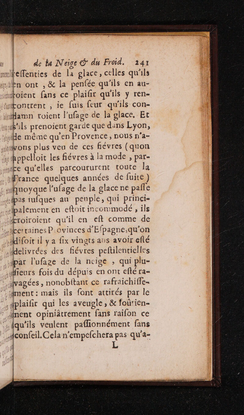 milfeenties de la glace, celles qu'ils ie ilên ont , &amp; Îa penfée qu'ils en au- “atoient fans ce plailir qu'ils y ren- “ttontrent , ie fuis feur qu'ils con- “amn roient l’ufage de la glace, Et il dils prenoient garde que dins Lyon, le même qu'en Provence, nous n'a- ions plus veu de ces févres (quon hppelloit les fiévres à la mode , par- “te qu'elles parcoururent toute la : HPrance quelques années de fuite} : miquoyque l’ufage de la glace ne pale mlpas iufques au penple, qui princi- #lpalement en eftoit incommodé , ils lHfféroiroient qu'il en eft comme de Hs terraines Piovinces d’'Efpagne.qu'on difoit il y a fix vingts aus avoir eflé iMelivrées des fiévres peftilentielles par l'ufage de la ncige , qui plu- lfieurs fois du dépuis en ont eflé ra= | vagées , nonobttant ce rafraichiffe- LMiment: mais ils font attirés par le “\dplaifit qui les aveugle ; &amp; foûrien- ° inent opiniâtrement fans raifon ce N | veulent paflionnément fans . iconfeil. Cela n'empefchera pas qu’a- fé ati