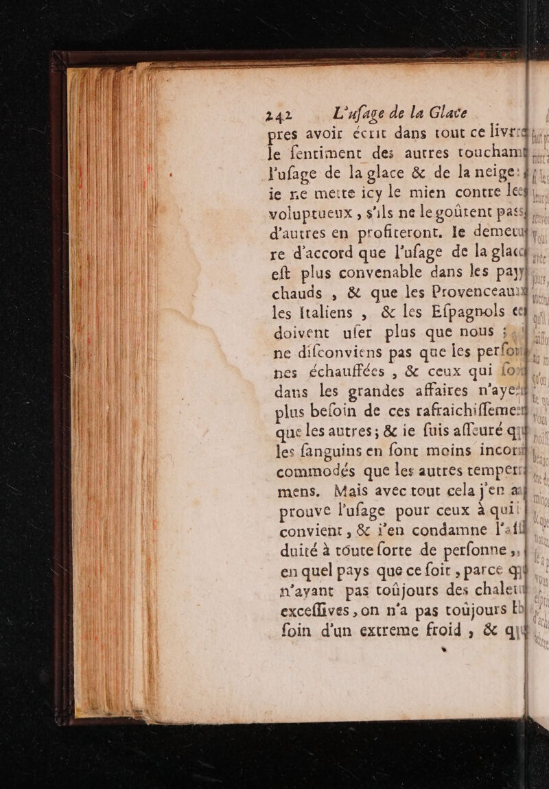 pres avoir écrit dans tout cé ver. l'ufage de la glace &amp; de la neige:#}}, ie ne mette icy le mien contre leg, voluptueux , s'ils ne legoñrent pass. d'autres en profiteront. le demeuf, re d'accord que l’ufage de la glacd,. eft plus convenable dans les payy}}, chauds , &amp; que les Provenceauih les italiens , &amp; les Efpagnols &amp;f,, doivent uler plus que nous ; si. ne difconviens pas que Îes perfonÿ, nes échauffées , &amp; ceux qui {0%}. dans les grandes affaires n'aye’f, plus beloin de ces rafraichiffemes, que les autres; &amp; ie fuis affeuré q} les fanguins en font moins neo commodés que les autres temperi mens. Mais avec tout cela j'en ail prouve l'ufage pour ceux à quii | convient , &amp; j'en condamne l’:fll duité à tôute forte de perfonne ;, | en quel pays que ce foir , parce qi n'ayant pas toûüjours des chaleuÿ, exceflives ,on n'a pas toujours Ebe, foin d’un extreme froid , &amp; qui. L