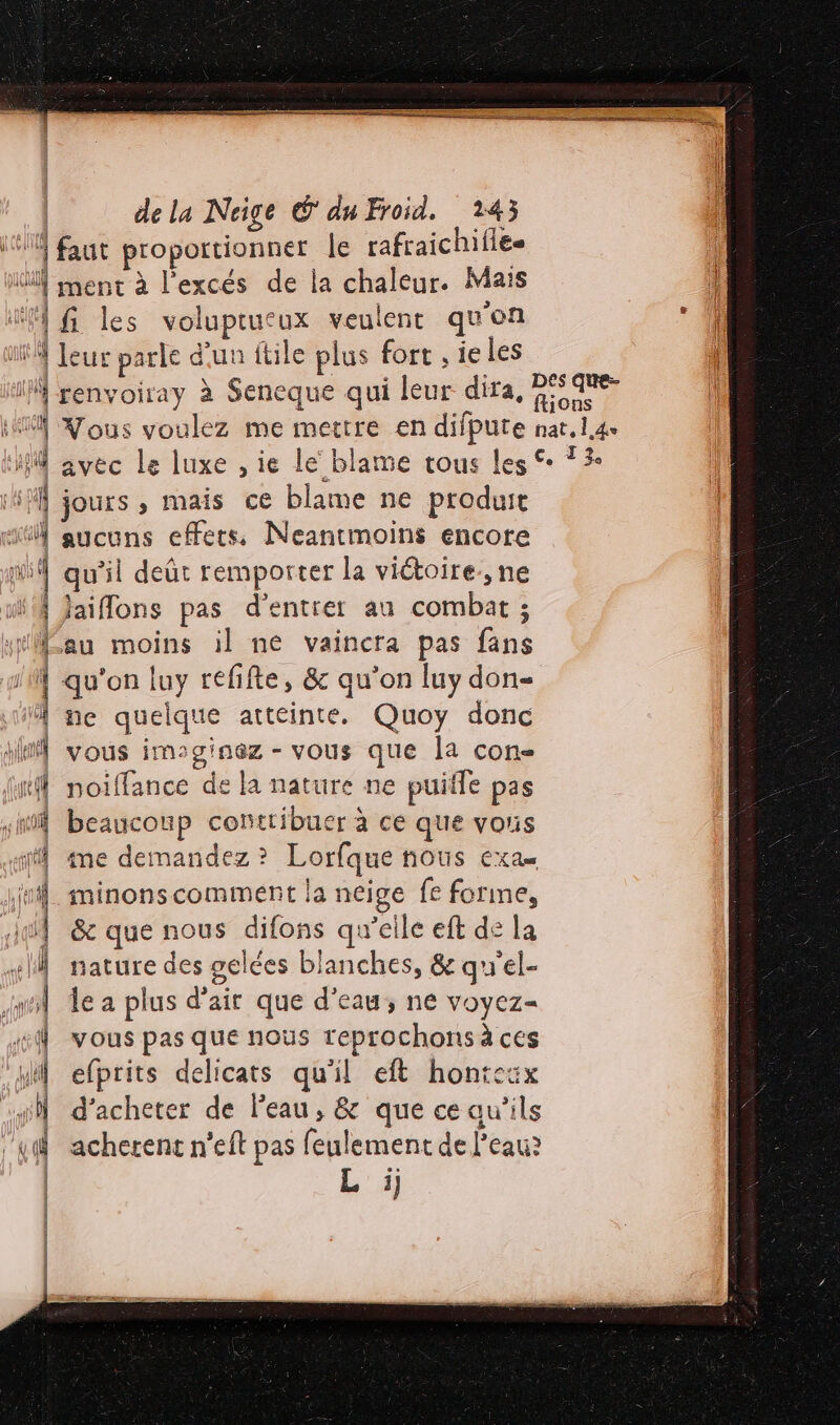 “4 faut proportionner le rafraichiflee Müf ment à l'excés de la chaleur. Mais il 1h les voluptucux veulent qu'on ‘4 leur parle d'un itile plus fort , ieles I renvoiray à Seneque qui leur dira, 25540 M Nous voulez me mettre en difpute nat.l.4 M avec Le luxe ,ie le blame tous Les © 13: if jours , mais ce blame ne produit “ aucuns effets Neantmoins encore pu qu’il deût remporter la victoire, ne i4 Jaiflons pas d'entrer au combat ; “au moins il ne vaincra pas fans qu'on luy refifte, &amp; qu'on luy don À ne quelque atteinte. Quoy donc y vous imsginez - vous que la con- | noiffance de la nature ne puiffe pas “il beaucoup contribuer à ce que voris ff me demandez? Lorfque nous exa minons comment la neige fe forine, | &amp; que nous difons qu’elle eft de la #1 nature des gelées blanches, &amp; qu'el- mt de a plus d'air que d’eau, ne voyez- | vous pas que nous reprochons à ces Mi efprits delicats qu'il eft hontcsx d'acheter de l'eau, &amp; que ce au'’ils g à acherent n’eft pas feulement de l’eau? | L'A