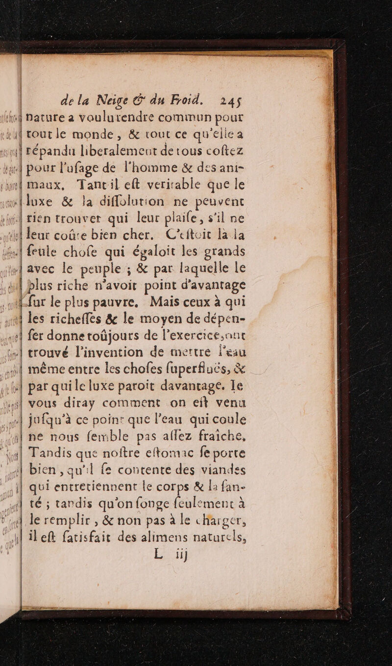 ré nature a voulurendre commun pour | EN monde, &amp; tout ce qu'eliea ri daépandn Hbéraltinon de tous coftez à Aie l'ufage de l'homme &amp; des ani- Imaux, Tancil eft verirable que le dise &amp; la diflolution ne peuvent il rien trouver qui leur plaife, s’il ne ie dur coûte bien cher. C'itoit la la A feule chofe qui a les UE “A avec le peuple ; &amp; ; &amp; par laquelle le she is riche n’avoit point d'avantage «far le plus pauvre, Mais ceux à qui 1 les richeffes &amp; le moyen de dépen- «4 fer donne toüjours de Pexercice,ant 0 trouvé l'invention de mettre l’eau a même entre les chofes [uperfluës, &amp; #4 par quile luxe paroït davantage, Le 4] vous diray comment on eft venu | mn jufqu’ à ce point que l’eau qui coule ) né nous femble pas aflez fraiche, { Tandis que noitre eftomac fe porte À bien , qu'il fe contente des viandes | qui entretiennent le corps &amp; la fan- “ut té ; tardis qu'on fonge feulemenc à V4, le remplir , &amp; non pas à le charger, | e) ileft fatisfait des alimens naturels,