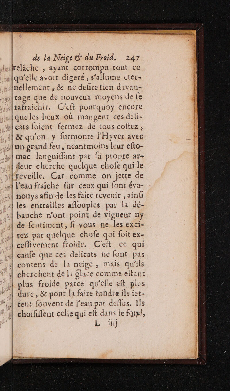 lmirelâche , ayant corrompu tout ce infqu’elle avoit digeré , s’allume erer- .wiinellement , &amp; ne defirerien davan- miritage que de nouveux moyens de fe ,ykirafraichir. C'eft pourquoy encore smiqueles lieux où mangent ces deli« ui cats foient fermez de tous coftez, 1 1] &amp; qu'on y furmonte l'Hyver avec {un grand feu, neantmoins leur efto- wlmac lanouiffant par fa propre are A deur cherche quelque chofe qui le nifreveille. Car comme on jette de mit Peau fraîche fur ceux qui font éva- 1 nouys afin de les faire revenir ,ainû sl les entrailles afoupies par la dé- “Hi bauche n’ont point de vigueur ny ‘A de fentiment, fi vous ne les exci- Li tez par quelque chofe qui foit ex- A ceflivement froide. C'eft ce qui ‘Ai canfe que ces delicats ne font pas ul contens de Îa neige , mais qu'ils À cherchent de li glace comme eftant sl plus froide parce qu'elle ef plus G # dure, &amp; pour fa faire fondre ils iet- ge tent fouvent de l'eau par deflus, 1ls * 4 choiñffent celle qui eft dans Le forsd, | L iii