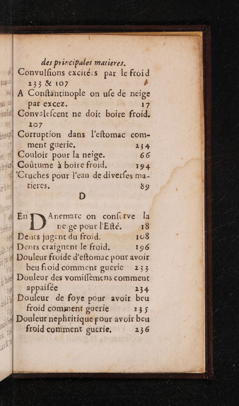 des prin cipales mMatieres. Convulfons excicé:s par le froid 233 X 107 | A Conftancinople on ufe de cie | par excez 17 n D ncatelcent ne doit boire froid. 207 ÿ} Corrupti on dans l’eftomac com- ment guerie, 234 | Couloir pour la neige. 66 ‘| | Oéétorné à de froid, 194 | |'Cruches pour l'eau de diverfes ma- ht - tIeres. 9 ( D M En: Anematc on confcrve la ti à neige pour l'Efté. 15 4 Dents jugent du froid. 108 4 Dents craignent le froid, 196 1 Douleur froide d'eftomac pour avoir | beufioid comment guerie 233 je Douleur des vomifflemens comment appaifée 234 | Riou de foye pour avoir beu r froid comment guerie 235$ Douleur nephritique four avoir beu froid comment gucrie, 236 1 {af