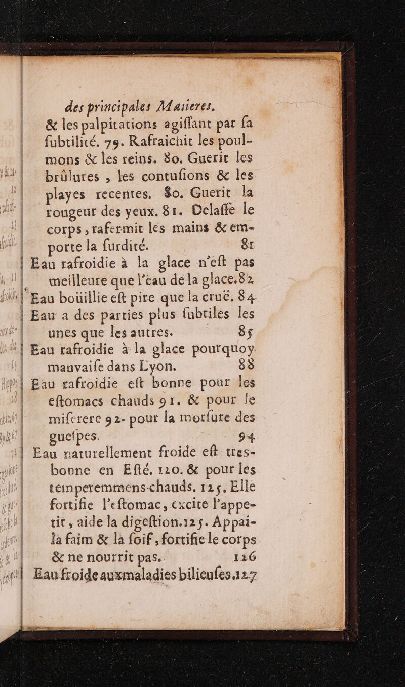 1 1 À ÿ | | des principales Maseres. &amp; les palpitations agiflant par fa fubtilité, 79. Rafraichic les poul- mons &amp; les reins. 80. Guerit les brûlures , les contufions &amp; les playes recerites. 80. Guerit la rougeur des yeux. 81. Delaffe le cotps ,rafermit les mains &amp; em- porte la furdité. 8: meilleure que l’eau de la glace.82 unes que les autres. 85 mauvaife dans Lyon. 83 eftomacs chauds 91. &amp; pour le miferere 92- pour la morfure des gueipes. bonne en Efté. 120. &amp; pour les temperemmens-chauds. 125, Elle fortifie l’eftomac, excite l'appe- tit, aide la digeftion.12 5. Appai- la faim &amp; la foif , fortifie le corps &amp; ne nourrit pas. 126