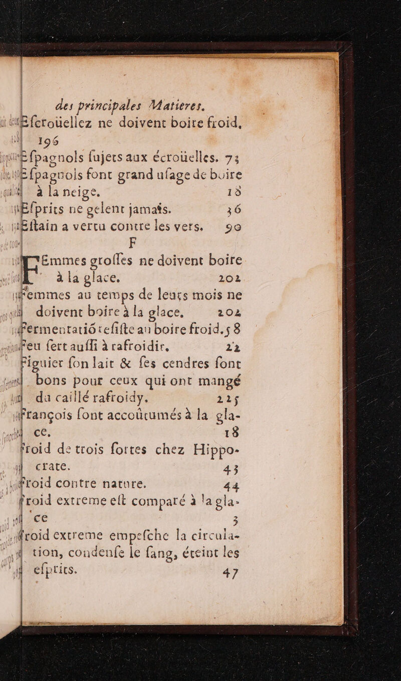 MEfetoüellez ne doivent boire froid, LÉ 196 Mir fpagnols fujers aux écroüelles. 73 fl Æfpagrois font grand ufage de buire quite: à la neige. 13 MElprics ne gelent jamafs. 36 HÉftain a vertu contre les vers. 90 | F Emmes grolfes ne doivent boire HA © à la place, 202 femmes au temps de leurs mois ne “1 doivent boire à la olace. 202 ifermentatiô tefifte au boire froid.s 8 Feu fert aufli à rafroidir, 12 Figuier fon lair &amp; fes cendres font ” | bons pour ceux qui ont MANngÉ d da caillé rafroidy. 225$ ifrançois font accoûcumés à la gla- Hi ice. 13 froid de trois fortes chez Hippo- 4 crate. 4.3 froid contre nature. 44 froid extreme elt comparé à la gla- fl ce 3 .froid extreme empefche la circula- k “2 condenfe le fang, éteint les