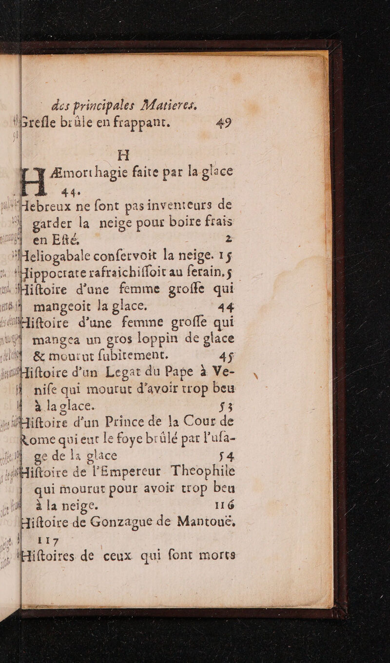 des ti tr Matieres, H Y Æmorthagie faite par la glace EE À 44. “Hebr eux ne font pasinventeurs de ! garder la neige pour boire frais F en Efté, 2 ‘Heliogabale confervoit la neige. 15 AHippocrate rafraichiffoit au ferain.s Miftoire d'a: Ÿ femme groffe qui A mangeoit la glace. 44 s“iftoire d'une femme groffe qui vÿf mangea un gros loppin de glace Ù AE urut Re ene 4$ sHiftoire d'un Legat du Pape à Ve- Â nife qui mourut d’avoir trop de À àla glace. sHHiftoire d’un Prince de la Cour Le Rome quie ue le foye brûlé par l'ufa- À: (l ge de Et s. ce s4 sfMiftoire de l'Empereur Theophile | qui mourut pour avoit trop beu —= SR Hi à la neige. 116 iftoire de Gonzague de Mantoue, TL IDE E 7 tt Hiftoires de ceux. qui font morts | | |