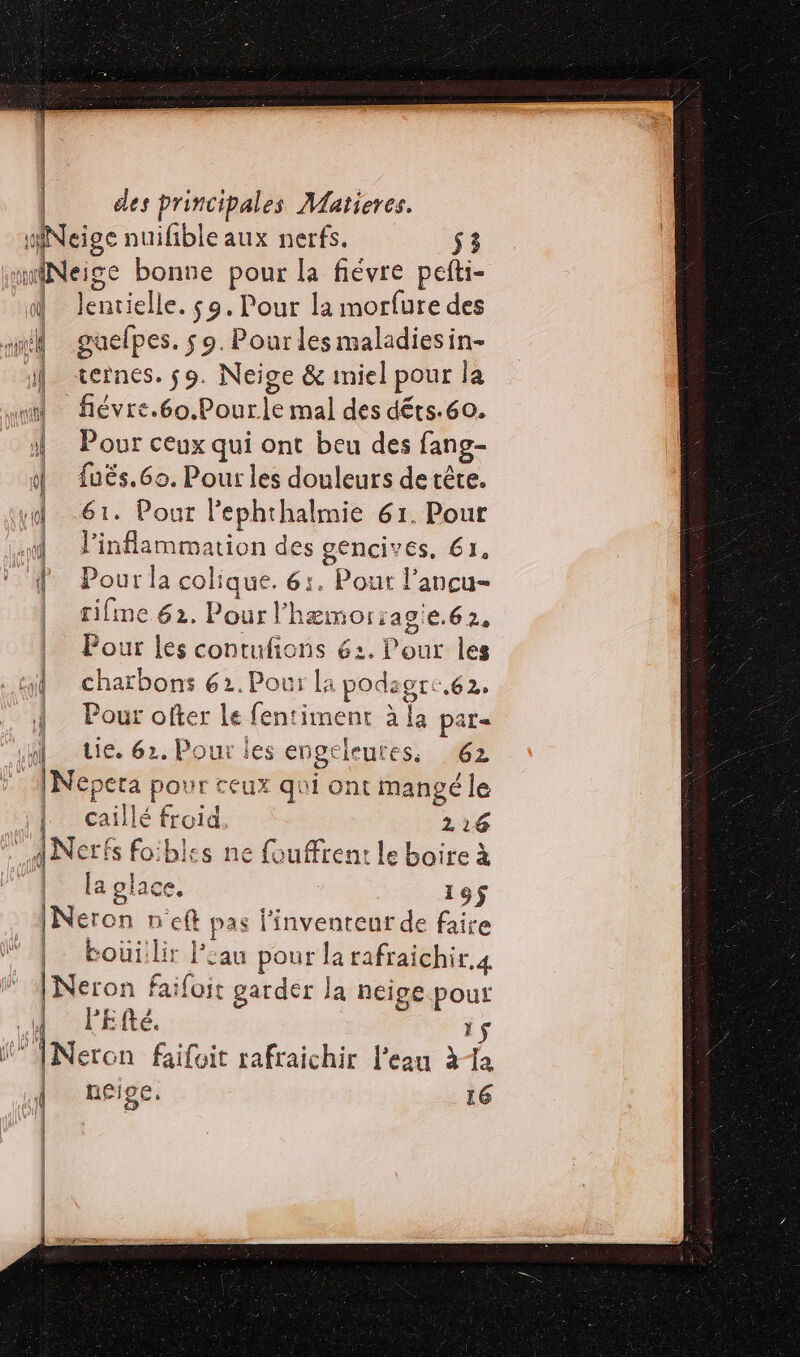 Neige nuifible aux nerfs. $3 miNeige bonne pour la fiévre pefti- lentielle. 59. Pour la morfure des sm guefpes. 9. Pourles maladiesin- | cernes. 59. Neige &amp; miel pour la la “nl fiévre.éo, Pour.le mal des déts-60. 1 Pour ceux qui ont beu des fang- 1 {ués.6o. Pour les douleurs de tête. dd 61. Pour Pephthalmie 61. Pour «4 linflammation des gencives, 61, 4 Pour la colique. 6:. Pout l’ancu- | rifinc 62. Pour’ hæmoriagie.62, Pour les contufions 62. Pour les jt charbons 62. Pour la podag OtE,62, | Pour ofter le fentiment à la par= in tie. 62. Pour les engeleutes. 62 INepera pour ceux qui ont mangé le | | caillé froid. 216 ag +15 foiblss ne fouffrent le boire à { laglace. 19$ Ner on neft pas l'inventeur de faire |: boüiilir * au pour la rafraichir.4 [Neron faifoit garder la neige pour | PFEfté. ; 1$ : INeron faifoit rafraichir l’eau à1a { néige. 16