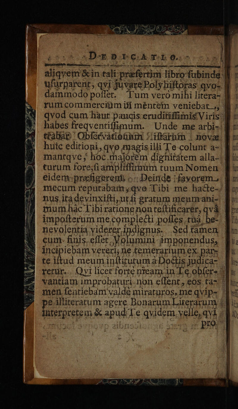 px z-— de. ET one EN r E S EUN cedi m m MR SUN MS TN, Mp ani ei Tra e. M - Ne. e 1*7» v IN CY, d y f : 1 1 ] j  b TE M ^» 4 AP YN Uni VM » [ u M 4 *. .D-gb»rc mto. aliqyem &amp;in tali praefertim libro fubinde |] ufurparent, qvi juvare Poly hiftoras qvo- | dammodo poffet. l'um veró mihi litera- ] rumcommerciüm ifi mentem veniebat ,, | qvod cum hàut panis: eruditiffimis Viris) habes freqventiffimum. Unde me arbi«!| ttabap ' Obfsrvátiotm :iffarhmm ; novas. | huic editioni,qvo magis illi Te colunt a- mantqve ; hoc.majorem dighitatem alla- turum fore;fi ampliffimum tuum Nomen | eidem prafigerent o Deinde i fayorem., mecum reputabamyqve Tibi me hacte- nus itàdevinxifti,ut fi gratum menmani-. | mum.hac Tibiratione nonteftificarer, qvá. | impofterum me,complecti pofles tuà. be- nevolentia viderer indignus. Sed tamen cum. fiis. effet | Volumini- àámponendus, incipiebam vereri; ne temerarium ex pars te iltud meuminítitutum àDoctis judica- | retur... Qvi licet forte neam in Le obíers vantiam improbaturi.non effent, eos ta* * interpretem &amp; apud Te qvidem, velle, qvi ..] AMI MOUTH Vane PR J 