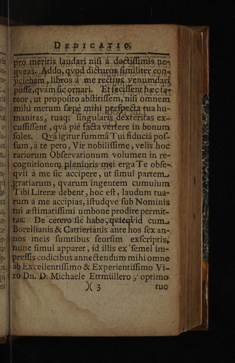     DrgprcATIO dameeumese: rue cer CRT MURDER :  foro meritis laudari nifi à. doctiffimis nes | qveas. Addo, qvod dicturos fimiliter cons | jiciebam., libros à: me rectiug venumgari [poffe;qvamficormari, Etfecilent hectas Lteor ; ut propofito abftitiffem, nifi omnem Uimihi metum fzpe mihi Rrofoena qua hu- U!manitas, tuaq; fingulariS dexteritas ex-- cuffiffent , qvà pié facta vertere in bonum I'foles. . Qváigitur fummáà Tui fiduciá pof- | fum ,à te peto, Vir nobiliffime, velis hoc | rariorum Obfervationum volumen in re- *|rcognitioneng. plenioris:mei erga Te obfe- i-lmgvil à me fic accipere , ut fimul partem. gratiarum, qvarum ingentem cumulum y- | Tibi Literz debent, hoc eft, laudum tua- aum à me accipias, iftudqve fub Nominis i | tui zeftimatiffimi umbone prodire permit- 1 tas;^ De cetero:fic habegqviéqvid cum. 1: |'Borellianis &amp; Cattieriánis ante hos fex an- amos meis fumtibus feorfim exfcriptis, «dT Runc fimul apparet , id illis ex femel im- »- | preffis codicibus anne&amp;tendum mihiomne 1j| 4b Excellentiffimo &amp; Experientiffimo Vi- jp xo.Dn. D. Michaele Ettmüllero ;' optimo n X3 tuc                         