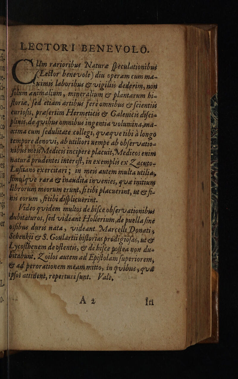    |LEOTORTI-BENEVOLO.  *| Y Hm rarioribus (Nature fiéculaionibus  (Leltor benevole) diti operam cum ma . M i115 laboribus t vigili dederim; toti Jülum antthalium , mineralium ez plaitarum bi-  turiofti, preferiun Flermetiéis er Galenici difcis pini dequibus omubis ingehiia voluminayma- &amp;ma cum [edulitate collegi, qvervetibi àlongó tembore denorvi, ab utilior &amp;embé ab obfervvatios ibi mels Medis incipere placuit Medicos enim latura pridentei Aiter eff in exempla ex A Autos X Lujianó exercitari ; 28 hel autem mulla utiliás | | Jimuleve Fárd G Dasdita 1R'Uéftes, q'U&amp; Viitiuni ' Mibrorum meorum erumi, fe tibi jlacuenint, ut ez ft /|dirs eorim ,frübi diblicuerint. .— uu UU TA qvidem multos de hifce obfero atiombus * dubitaturos, fed videant THolleriumde puella fme 7 legfhus duri sata, videant Marcelli Dotiati s Sehenbii ey 3. Goulártü biflortas proigio[as, ut eg Lycolbenem deofleitg, c debi[te bolla ipn dus bitabünt, Z oilos autem ai Epiflolam Jf'uberiorem; € ad berorationem meam atitoy in (vibus s UL. fos atitdei, reperturifunt, — alo,   Á à iü                           
