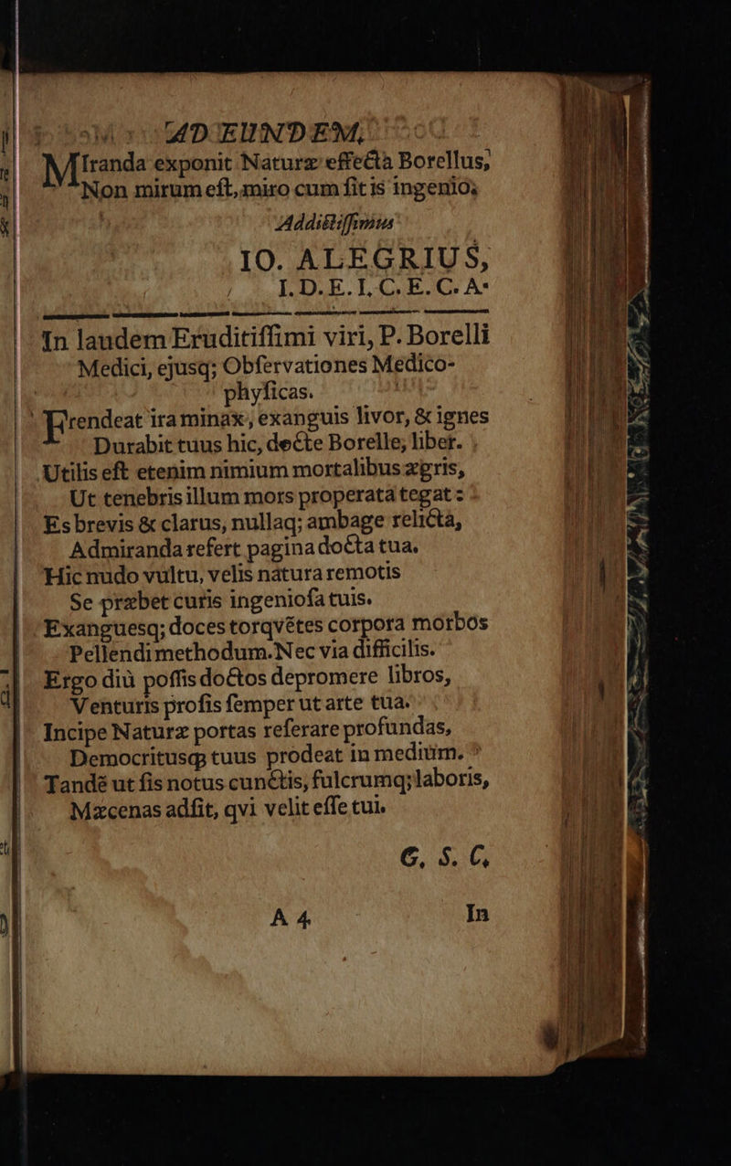   oM MT E —  iss A D'EUNTDEM, À Miranda exponit Naturz effecta Borellus, Non mirum eft, miro cum fitis ingenio; | Addiétiffimum IO. ALEGRIUS,   In landem Eruditiffimi viri, P. Borelli Medici, ejusq; Obfervationes Medico- | | phyficas. Us ]rendeat ira minax; exanguis livor, &amp; ignes Durabit tuus hic, decte Borelle; liber. . Utilis eft etenim nimium mortalibus zgris, Ut tenebrisillum mors properata tegat z Es brevis &amp; clarus, nullaq; ambage relictá, Admiranda refert pagina docta tua. Hic nudo vultu, velis nátura remotis Se prebet curis ingeniofa tuis. Exanguesq; doces torqvétes corpora morbos Pellendimethodum.Nec via difficilis. Ergo diü poffis do&amp;os depromere libros, Venturis profis femper ut arte tua. Incipe Naturz portas referare profundas, Democritusq tuus prodeat in medium. * Tandé ut fis notus cunétis, fulcrumq; laboris, Mzcenas adfit, qvi velit effe tui. C, $. C,  In cca ati LI ERA: -— m— pr— »À d                    