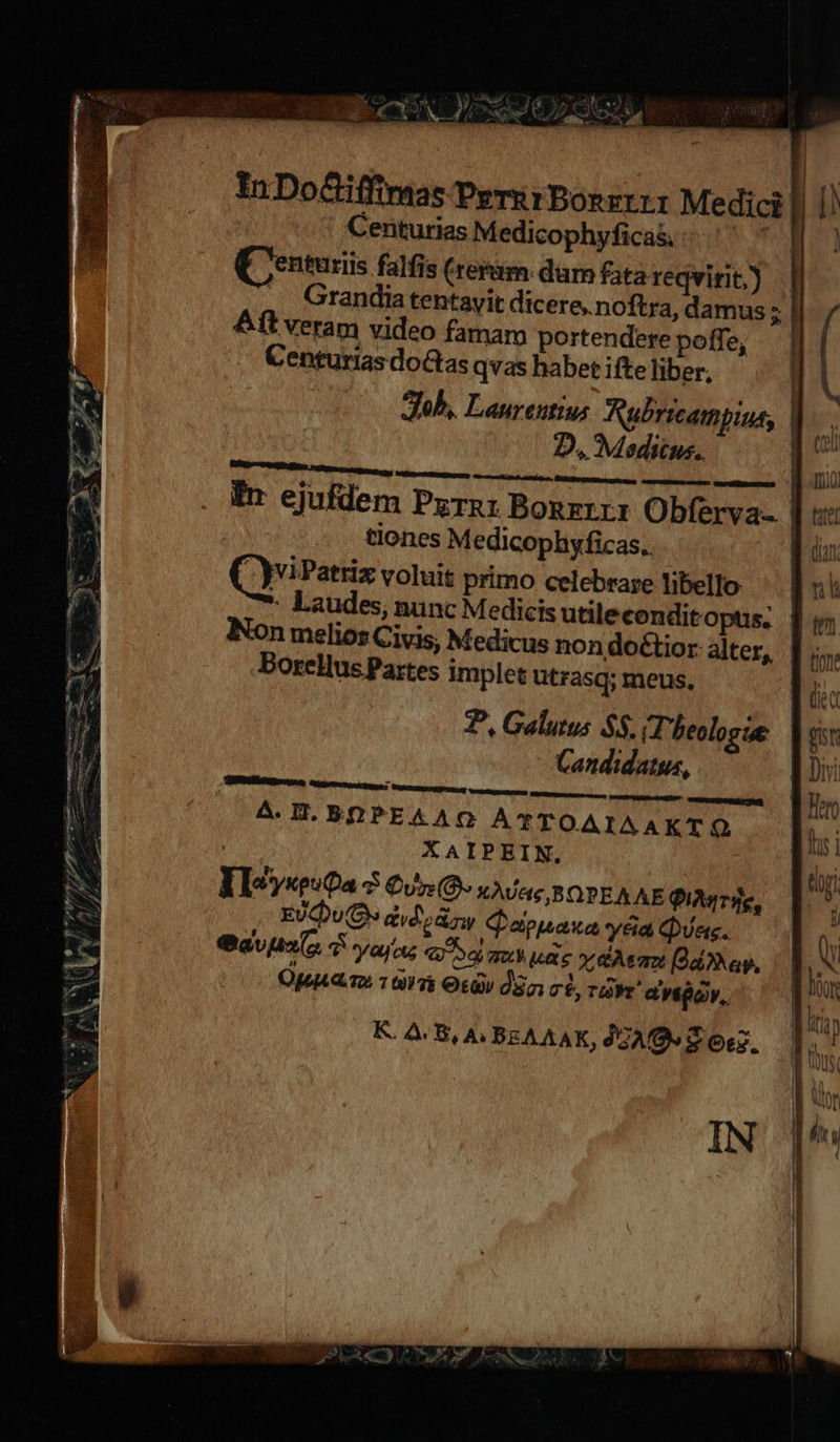             | ar. In Do&amp;iffimas Peru rBonzrtr Medici || D) Centurias Medicophyfica&amp; ' * || | QUentuxiis falfis (rerum. dam fatareqvirit) | — Grandia tentavit dicere.noftra, damus H ft veram video famar portendere poffe, Centurias doGtas qvas habet ifte liber, | Jub, Laureutiu; Aubrrcampius, L. D, Meditus. [p   Er ejufdem Pyrn: Bonzrrr Obferva- ] «e tiones Medicophyficas. B dun QviPatriz voluit primo celebrare libello: nh : Laudes, nunc Medicis utileconditopus. | Non melios Civis, Medicus non doctior alter, |   E tion: .Borellus Partes implet ütrasq; meus. M P, Galutus $5. HPheologue | ot Candidatus, B Doi N 4. IT, BOPEAAO A*YTOAIAAKTO fh i i XAIPEIN. ihr ; | IQ RN EIoyseuta 7 Cv: (0. XÀvU&amp;e,BOPEA AE QiA4rT4e, 5 ES EUQDU EM didi zy Qephaxay6&amp;aQa. — [V *  avo $ yay ou 4079 qu uae xem [Ad0Nap, M,    e Opa 1097 Oti dS 7$, TM ay, |  d l n 72 |  c. Ou [e K. A.B, A.BEAAAK, GA S Oz. | h | l'ihs B IN 