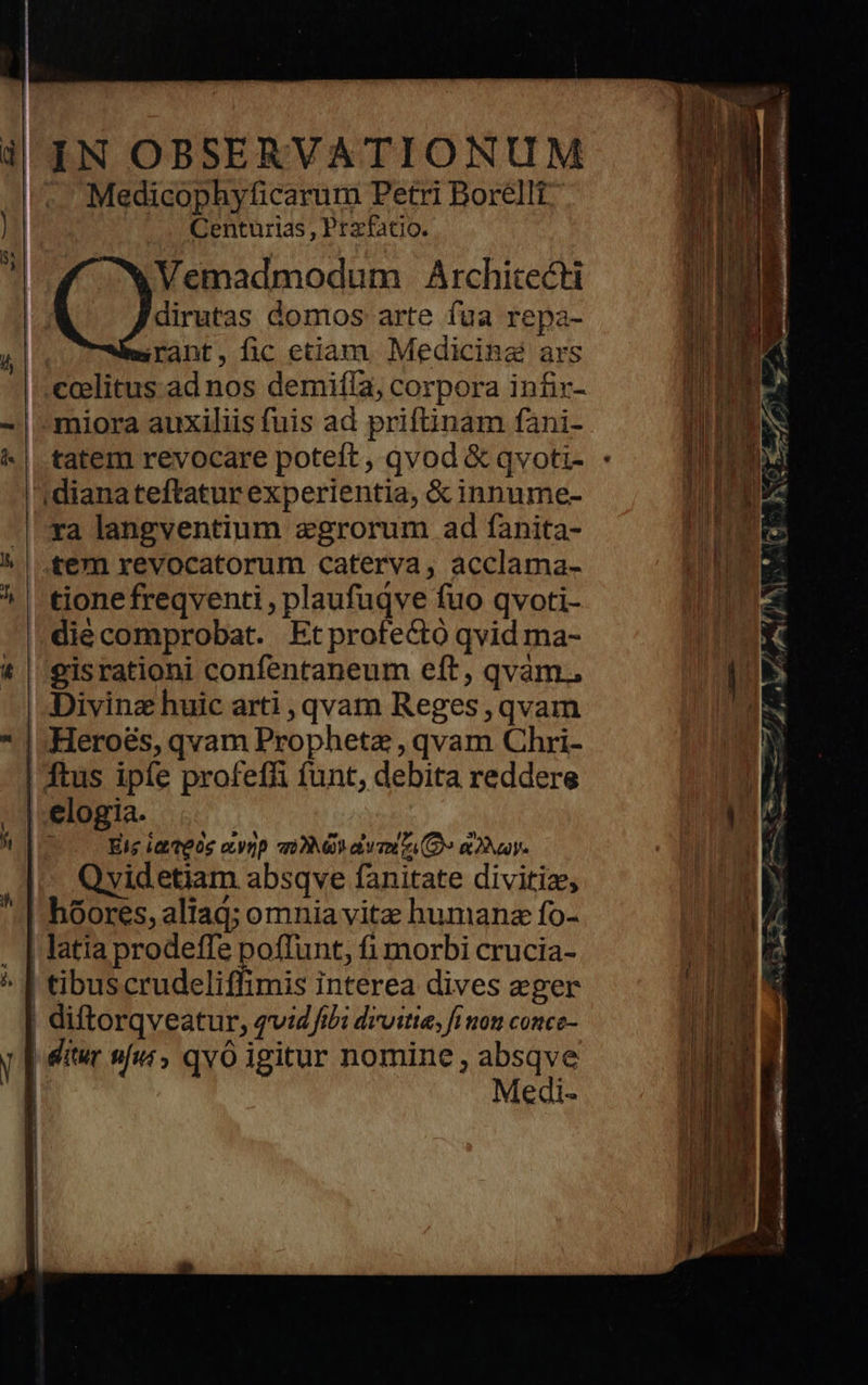    il'IN OBSERVATIONUM /* Medicophyficarum Petri Boréllt Centurias , Przfatio. Vemadmodum Architecti dirutas domos arte fua repa- irant, fic etiam. Medicina ars coelitus ad nos demifía, corpora infir- -| miora auxiliis fuis ad priftinam fani- ^| tatem revocare poteft, qvod &amp; qvoti- - 'dianateftatur experientia, &amp; innume- -|-xa langventium egrorum ad fanita- ^ | fem revocatorum caterva, acclama- m ^ | tionefreqventi , plaufuqve fuo qvoti- ode | diecomprobat. Etprofectó qvid ma- rib t | eisrationi confentaneum eft, qvàm., |. : | Divinz huic arti , qvam Reges, qvam CON * | Heroes, qvam Prophetz , qvam Chri- ON | ftus ipfe profeffi funt, debita reddere TOR | elogia. NV JE De Eie i. t805 eynp q 9 eio (2 &amp; Nay | | M Qvidetiam absqve fanitate divitiz; Y | hóores, aliag; omnia vitz humanz fo- aT. . | latia prodeffe poflunt, fi morbi crucia- un 17 ^ | tibuscrudeliffimis interea dives eger n^ diftorqveatur, qvid fibi droitie, fi non conce- Tid - y [ dte jur» qvó igitur nomine, EA M i €di« IR   8                        